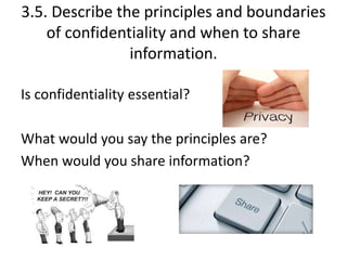 3.5. Describe the principles and boundaries 
of confidentiality and when to share 
information. 
Is confidentiality essential? 
What would you say the principles are? 
When would you share information? 
