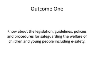 Outcome One 
Know about the legislation, guidelines, policies 
and procedures for safeguarding the welfare of 
children and young people including e-safety. 
 
