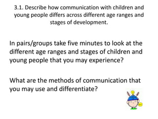 3.1. Describe how communication with children and 
young people differs across different age ranges and 
stages of development. 
In pairs/groups take five minutes to look at the 
different age ranges and stages of children and 
young people that you may experience? 
What are the methods of communication that 
you may use and differentiate? 
 