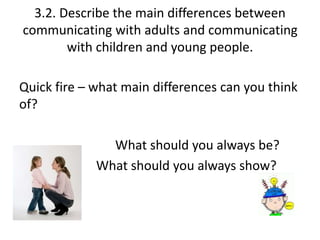 3.2. Describe the main differences between 
communicating with adults and communicating 
with children and young people. 
Quick fire – what main differences can you think 
of? 
What should you always be? 
What should you always show? 
 