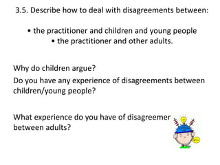 3.5. Describe how to deal with disagreements between: 
• the practitioner and children and young people 
• the practitioner and other adults. 
Why do children argue? 
Do you have any experience of disagreements between 
children/young people? 
What experience do you have of disagreements 
between adults? 
 