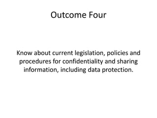 Outcome Four 
Know about current legislation, policies and 
procedures for confidentiality and sharing 
information, including data protection. 
 
