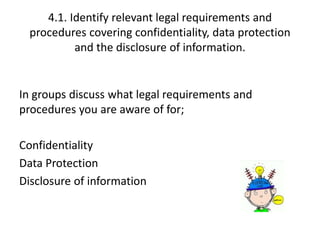 4.1. Identify relevant legal requirements and 
procedures covering confidentiality, data protection 
and the disclosure of information. 
In groups discuss what legal requirements and 
procedures you are aware of for; 
Confidentiality 
Data Protection 
Disclosure of information 
 