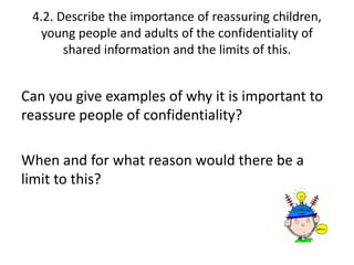 4.2. Describe the importance of reassuring children, 
young people and adults of the confidentiality of 
shared information and the limits of this. 
Can you give examples of why it is important to 
reassure people of confidentiality? 
When and for what reason would there be a 
limit to this? 
 