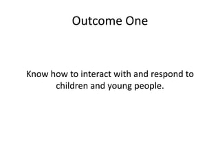 Outcome One 
Know how to interact with and respond to 
children and young people. 
 