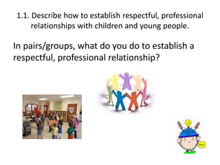 1.1. Describe how to establish respectful, professional 
relationships with children and young people. 
In pairs/groups, what do you do to establish a 
respectful, professional relationship? 
 