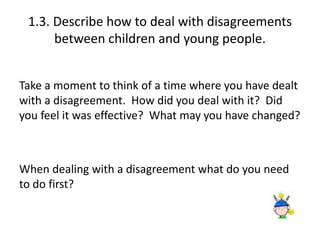 1.3. Describe how to deal with disagreements 
between children and young people. 
Take a moment to think of a time where you have dealt 
with a disagreement. How did you deal with it? Did 
you feel it was effective? What may you have changed? 
When dealing with a disagreement what do you need 
to do first? 
 