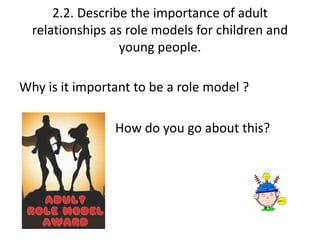 2.2. Describe the importance of adult 
relationships as role models for children and 
young people. 
Why is it important to be a role model ? 
How do you go about this? 
 