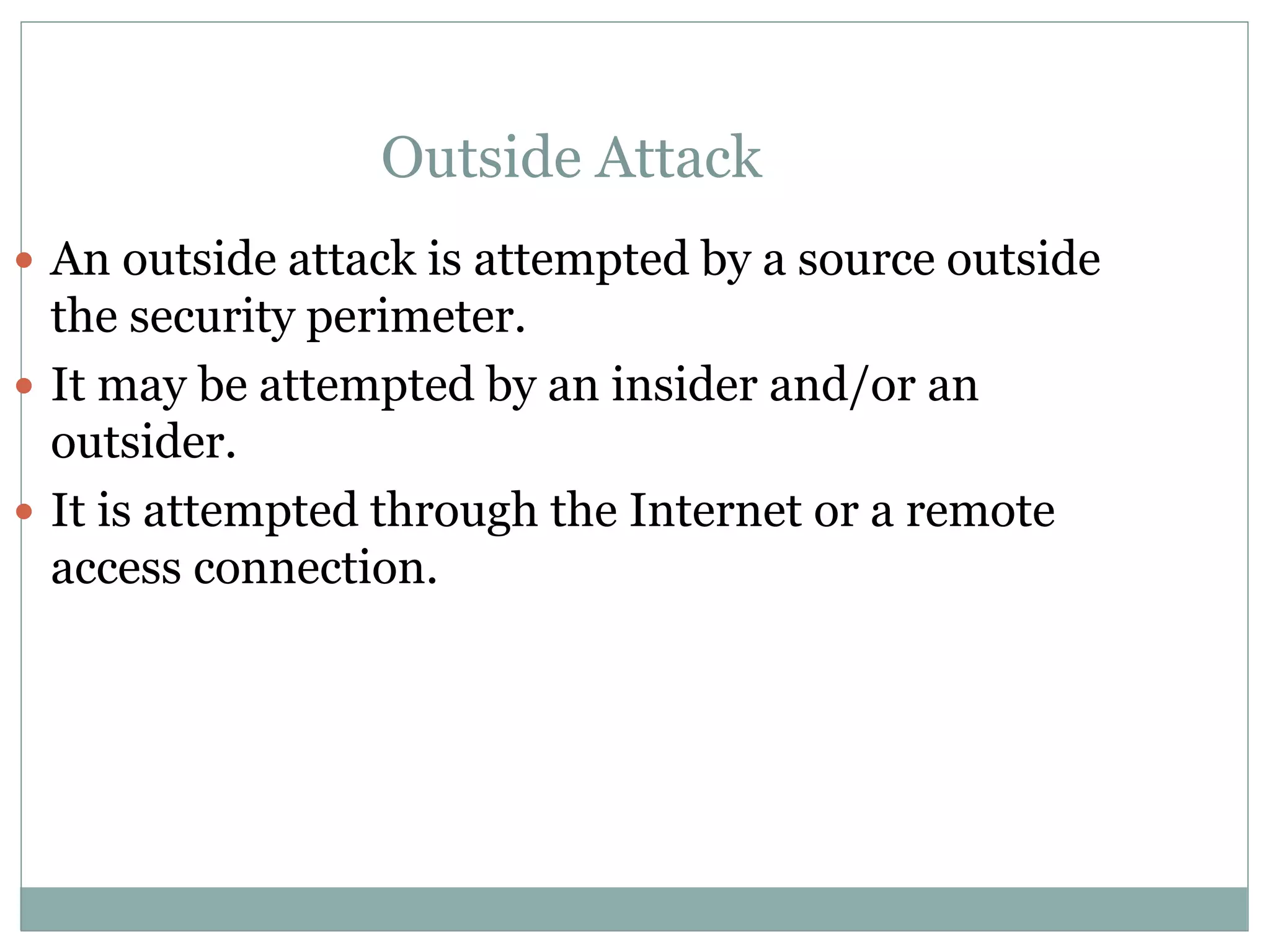 Outside Attack
 An outside attack is attempted by a source outside
the security perimeter.
 It may be attempted by an insider and/or an
outsider.
 It is attempted through the Internet or a remote
access connection.
 