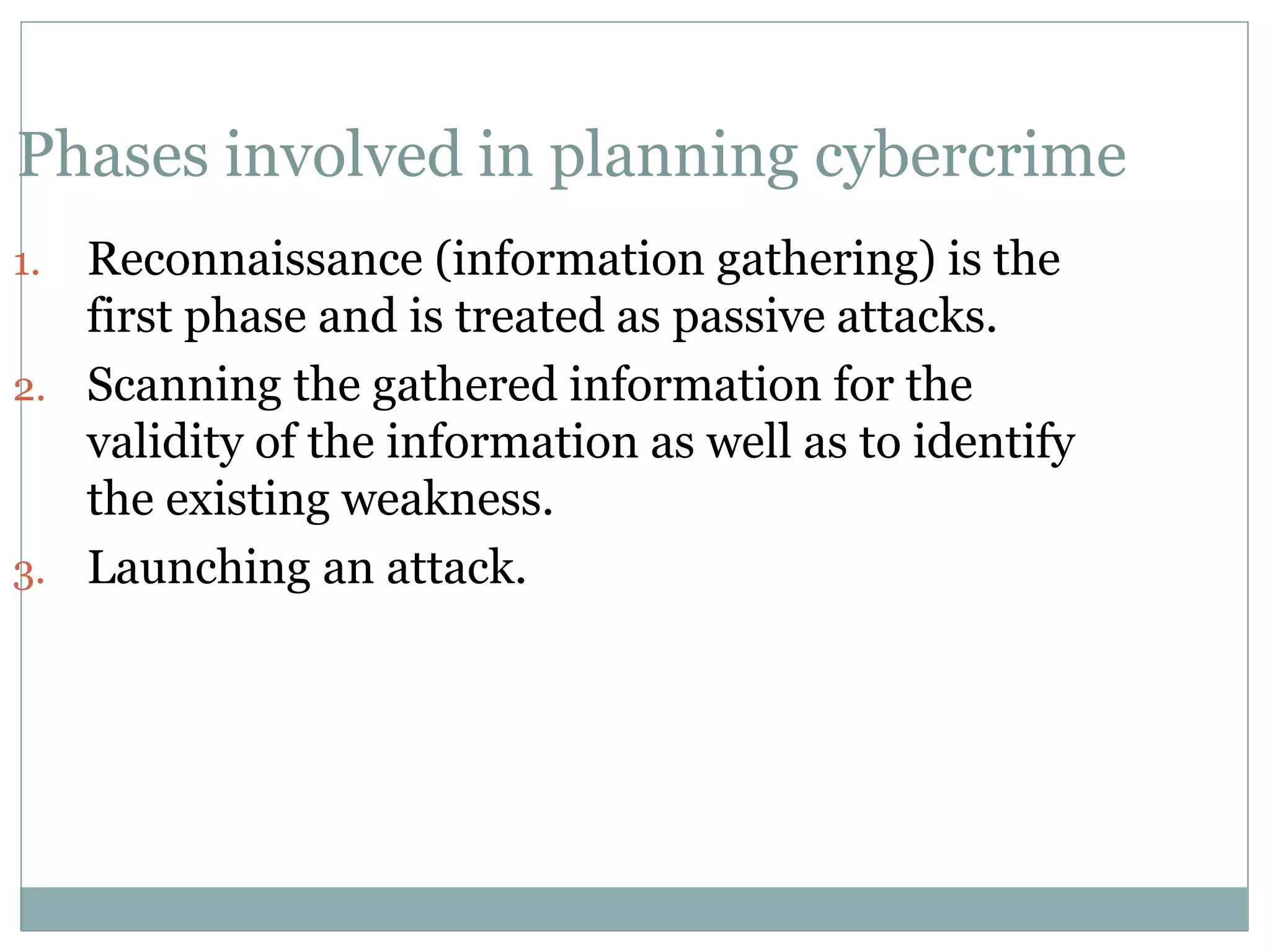 Phases involved in planning cybercrime
1. Reconnaissance (information gathering) is the
first phase and is treated as passive attacks.
2. Scanning the gathered information for the
validity of the information as well as to identify
the existing weakness.
3. Launching an attack.
 