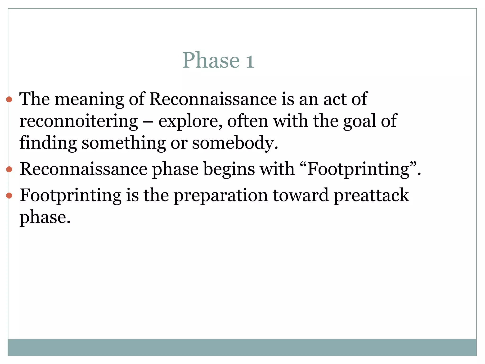 Phase 1
 The meaning of Reconnaissance is an act of
reconnoitering – explore, often with the goal of
finding something or somebody.
 Reconnaissance phase begins with “Footprinting”.
 Footprinting is the preparation toward preattack
phase.
 