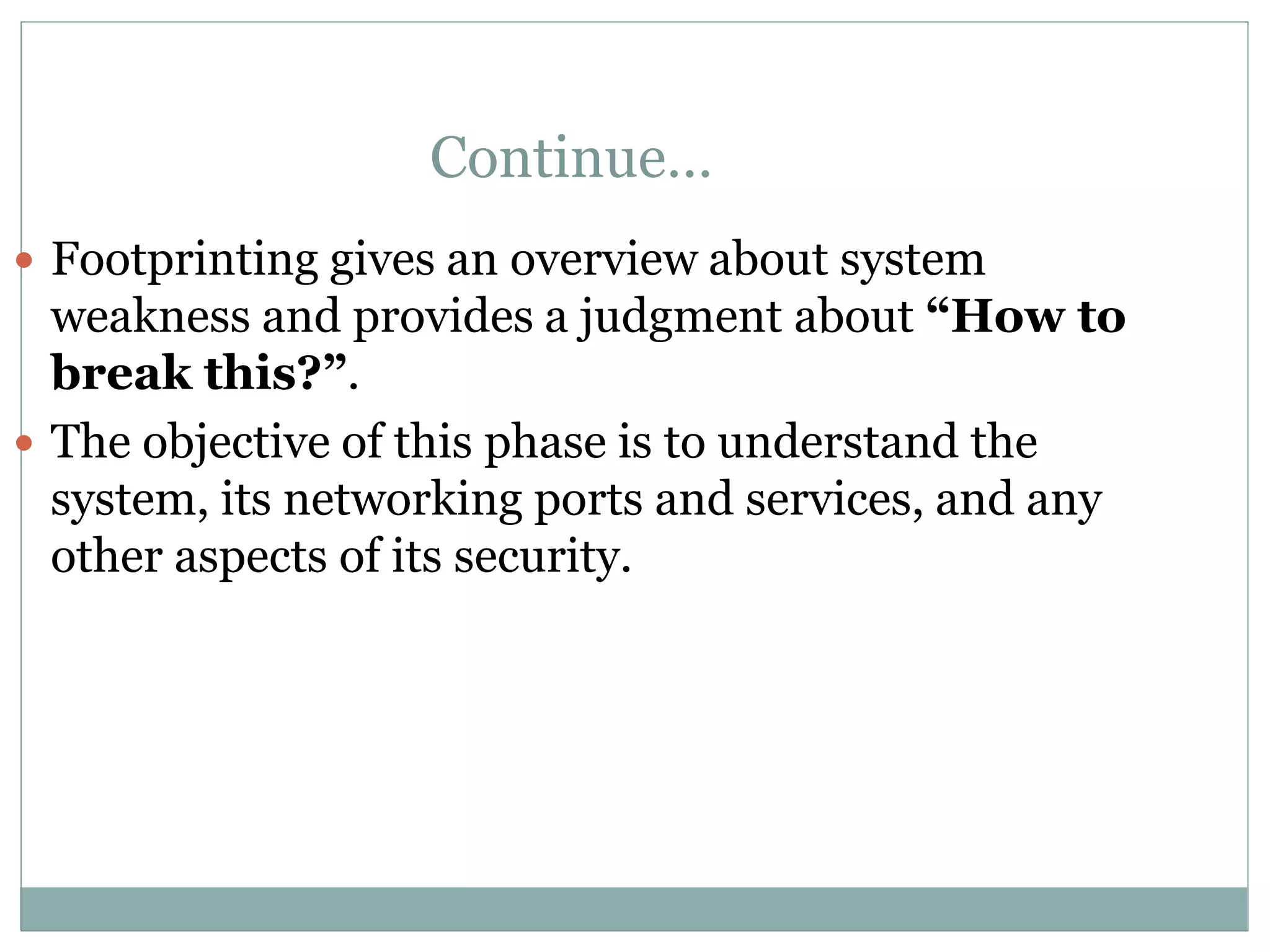Continue…
 Footprinting gives an overview about system
weakness and provides a judgment about “How to
break this?”.
 The objective of this phase is to understand the
system, its networking ports and services, and any
other aspects of its security.
 