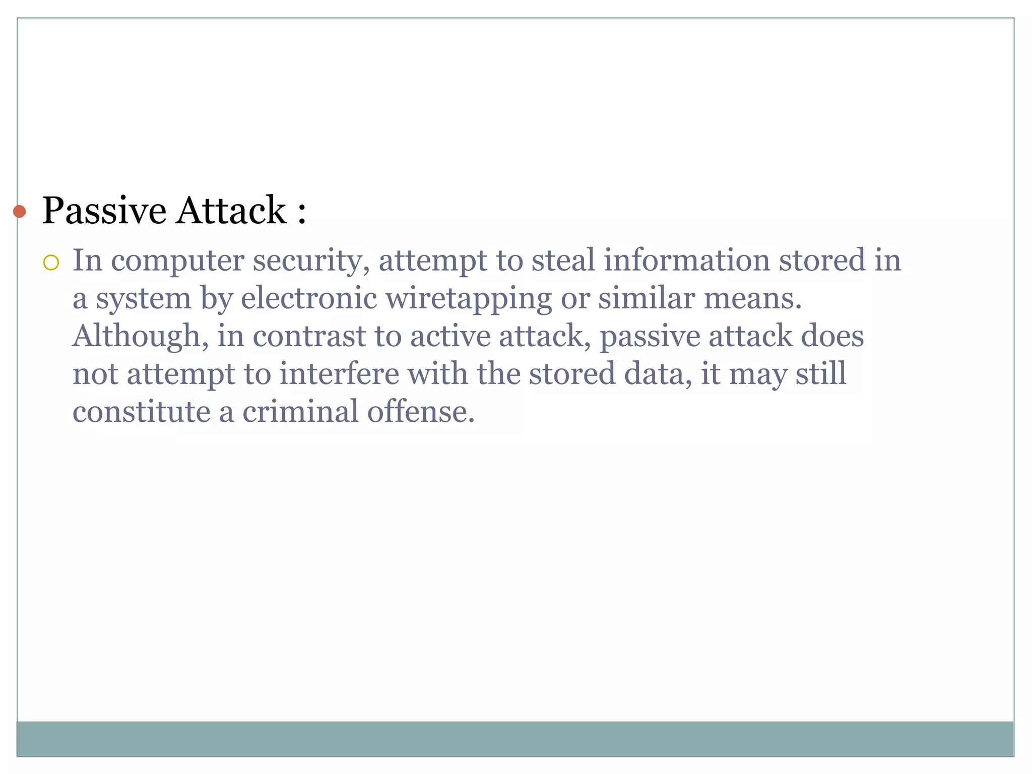  Passive Attack :
 In computer security, attempt to steal information stored in
a system by electronic wiretapping or similar means.
Although, in contrast to active attack, passive attack does
not attempt to interfere with the stored data, it may still
constitute a criminal offense.
 