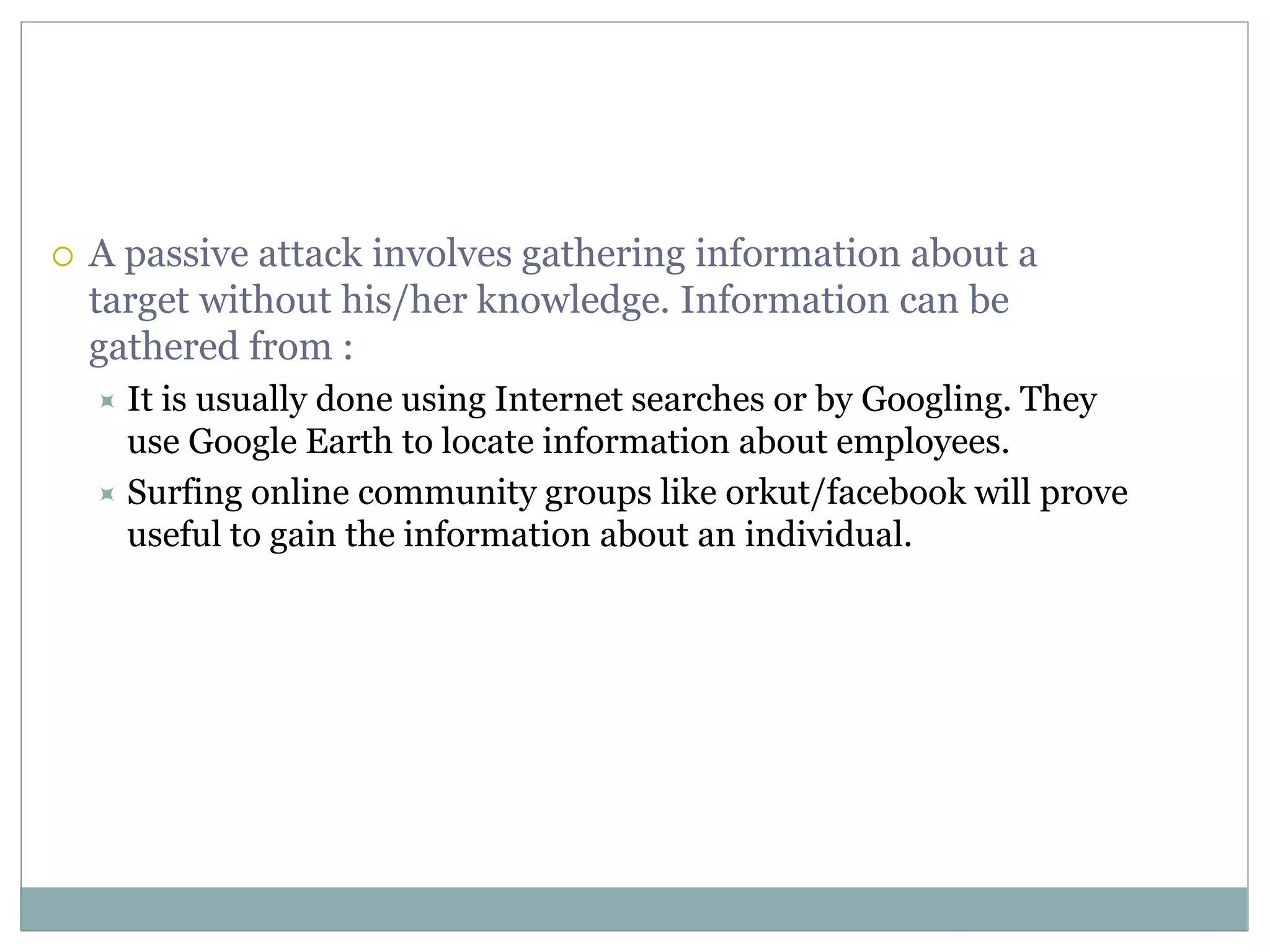  A passive attack involves gathering information about a
target without his/her knowledge. Information can be
gathered from :
 It is usually done using Internet searches or by Googling. They
use Google Earth to locate information about employees.
 Surfing online community groups like orkut/facebook will prove
useful to gain the information about an individual.
 