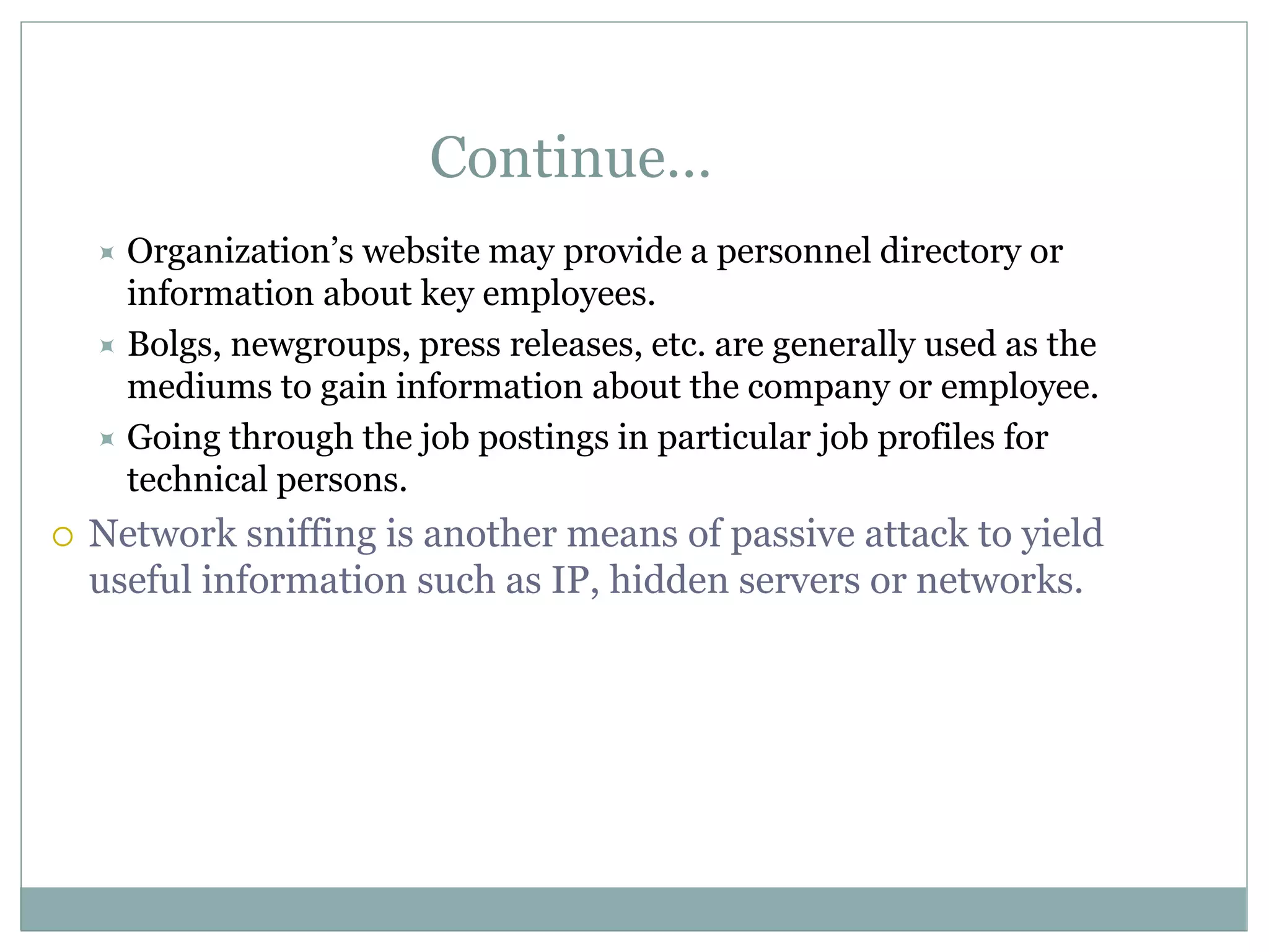 Continue…
 Organization’s website may provide a personnel directory or
information about key employees.
 Bolgs, newgroups, press releases, etc. are generally used as the
mediums to gain information about the company or employee.
 Going through the job postings in particular job profiles for
technical persons.
 Network sniffing is another means of passive attack to yield
useful information such as IP, hidden servers or networks.
 