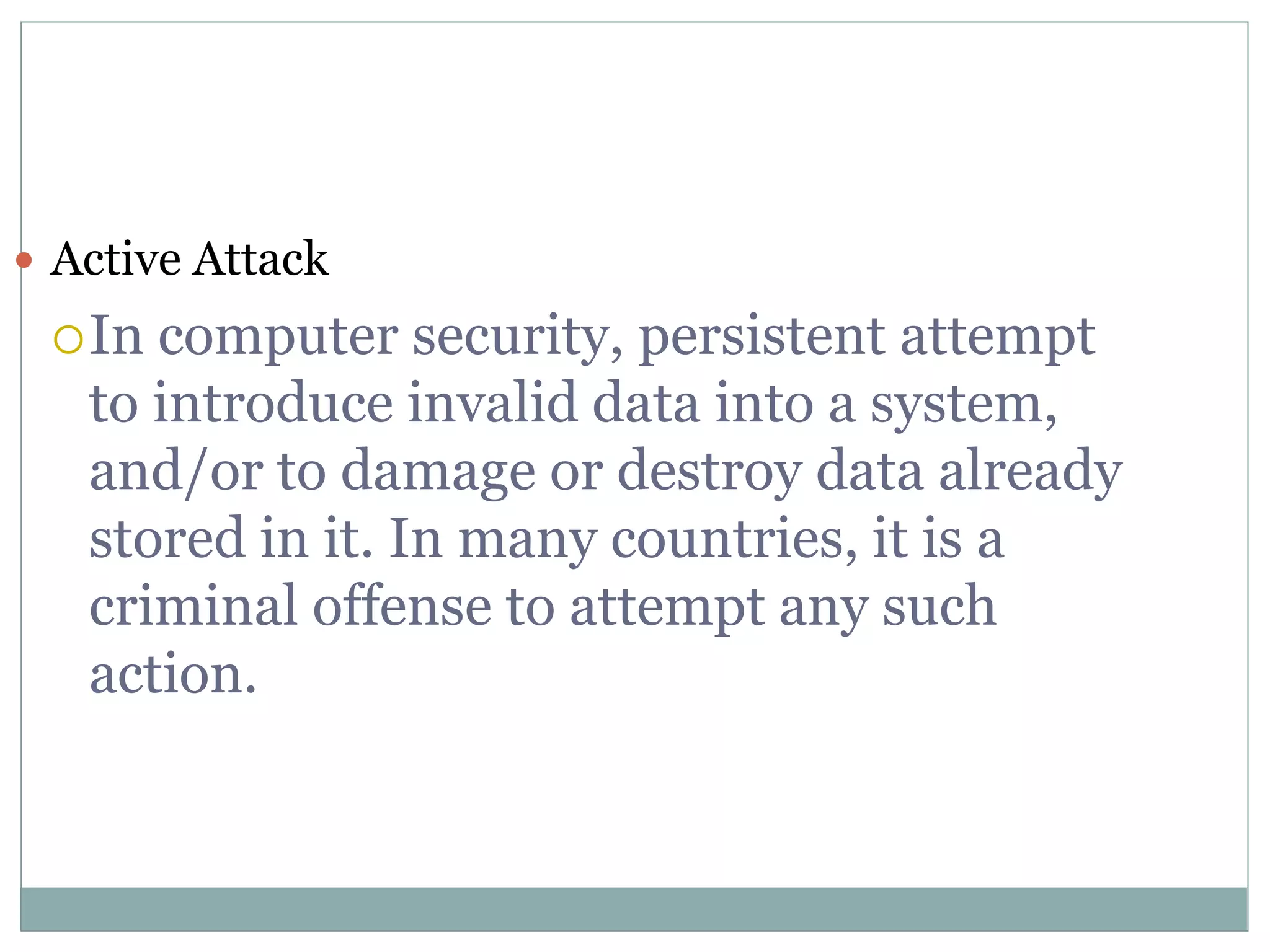  Active Attack
In computer security, persistent attempt
to introduce invalid data into a system,
and/or to damage or destroy data already
stored in it. In many countries, it is a
criminal offense to attempt any such
action.
 