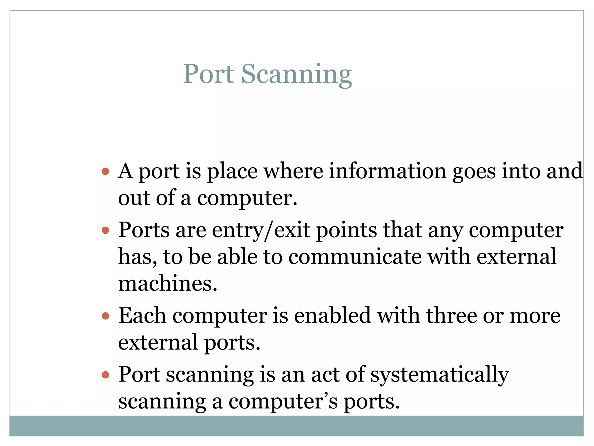 Port Scanning
 A port is place where information goes into and
out of a computer.
 Ports are entry/exit points that any computer
has, to be able to communicate with external
machines.
 Each computer is enabled with three or more
external ports.
 Port scanning is an act of systematically
scanning a computer’s ports.
 