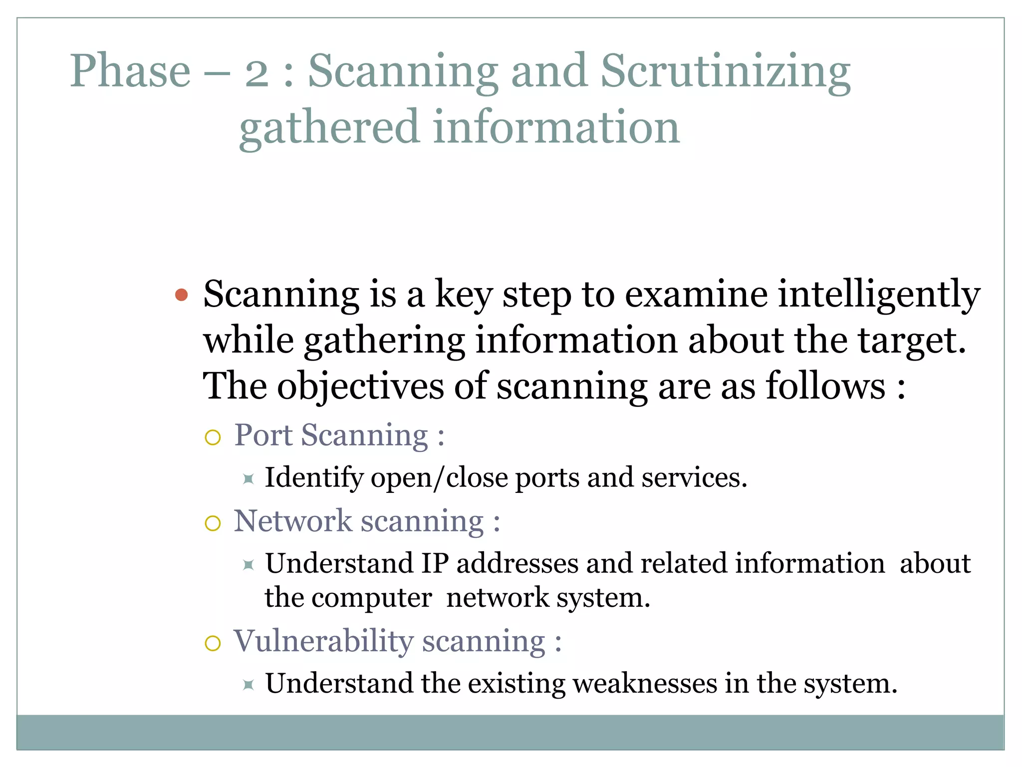Phase – 2 : Scanning and Scrutinizing
gathered information
 Scanning is a key step to examine intelligently
while gathering information about the target.
The objectives of scanning are as follows :
 Port Scanning :
 Identify open/close ports and services.
 Network scanning :
 Understand IP addresses and related information about
the computer network system.
 Vulnerability scanning :
 Understand the existing weaknesses in the system.
 