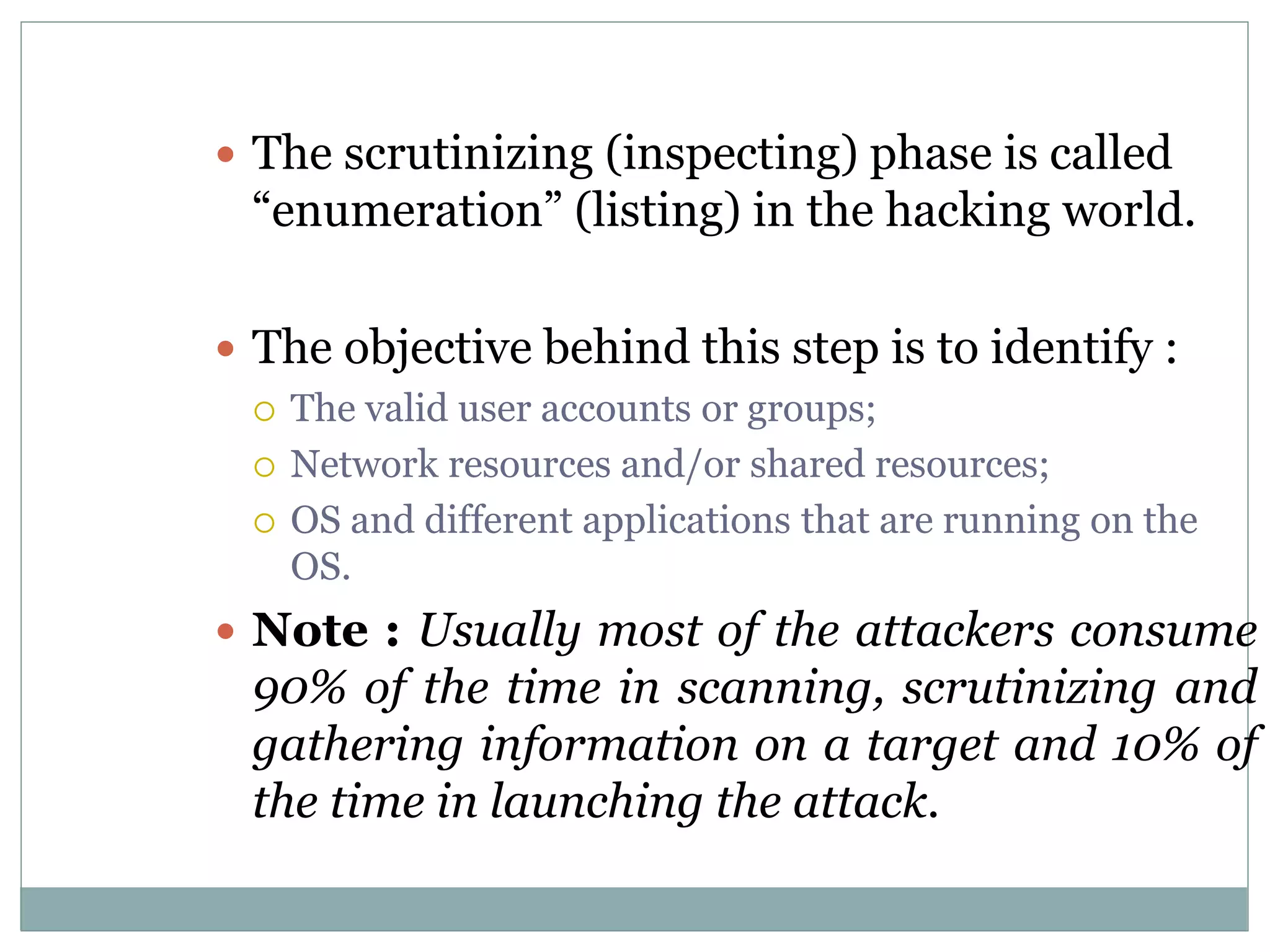  The scrutinizing (inspecting) phase is called
“enumeration” (listing) in the hacking world.
 The objective behind this step is to identify :
 The valid user accounts or groups;
 Network resources and/or shared resources;
 OS and different applications that are running on the
OS.
 Note : Usually most of the attackers consume
90% of the time in scanning, scrutinizing and
gathering information on a target and 10% of
the time in launching the attack.
 