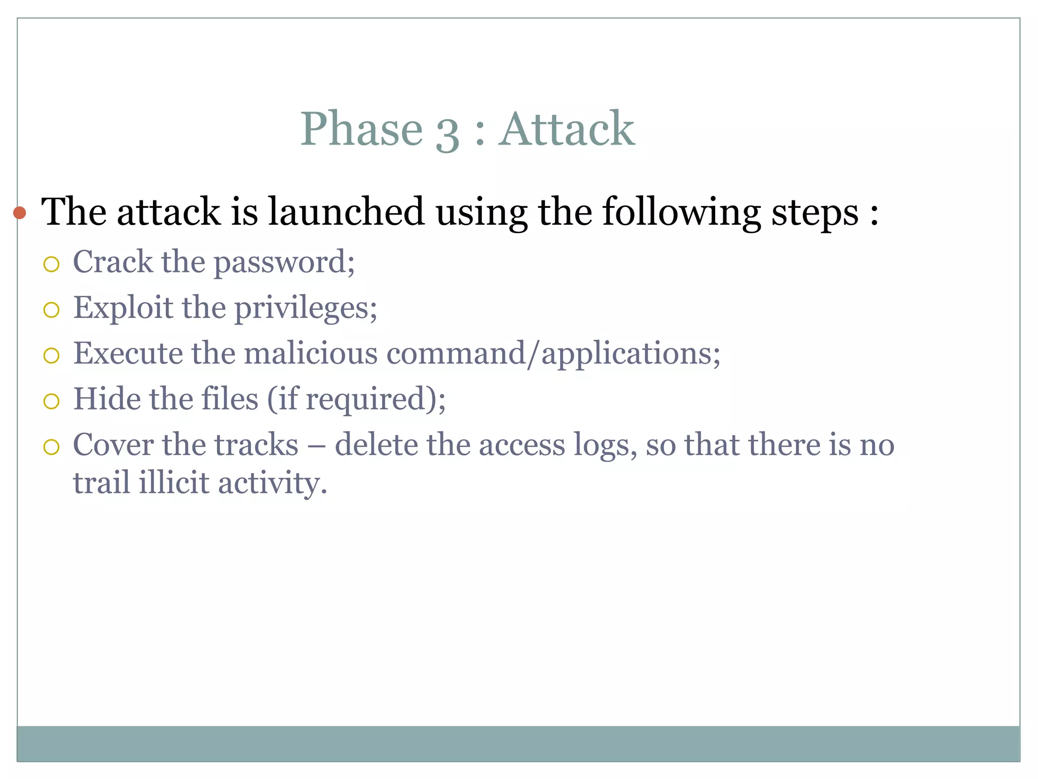 Phase 3 : Attack
 The attack is launched using the following steps :
 Crack the password;
 Exploit the privileges;
 Execute the malicious command/applications;
 Hide the files (if required);
 Cover the tracks – delete the access logs, so that there is no
trail illicit activity.
 