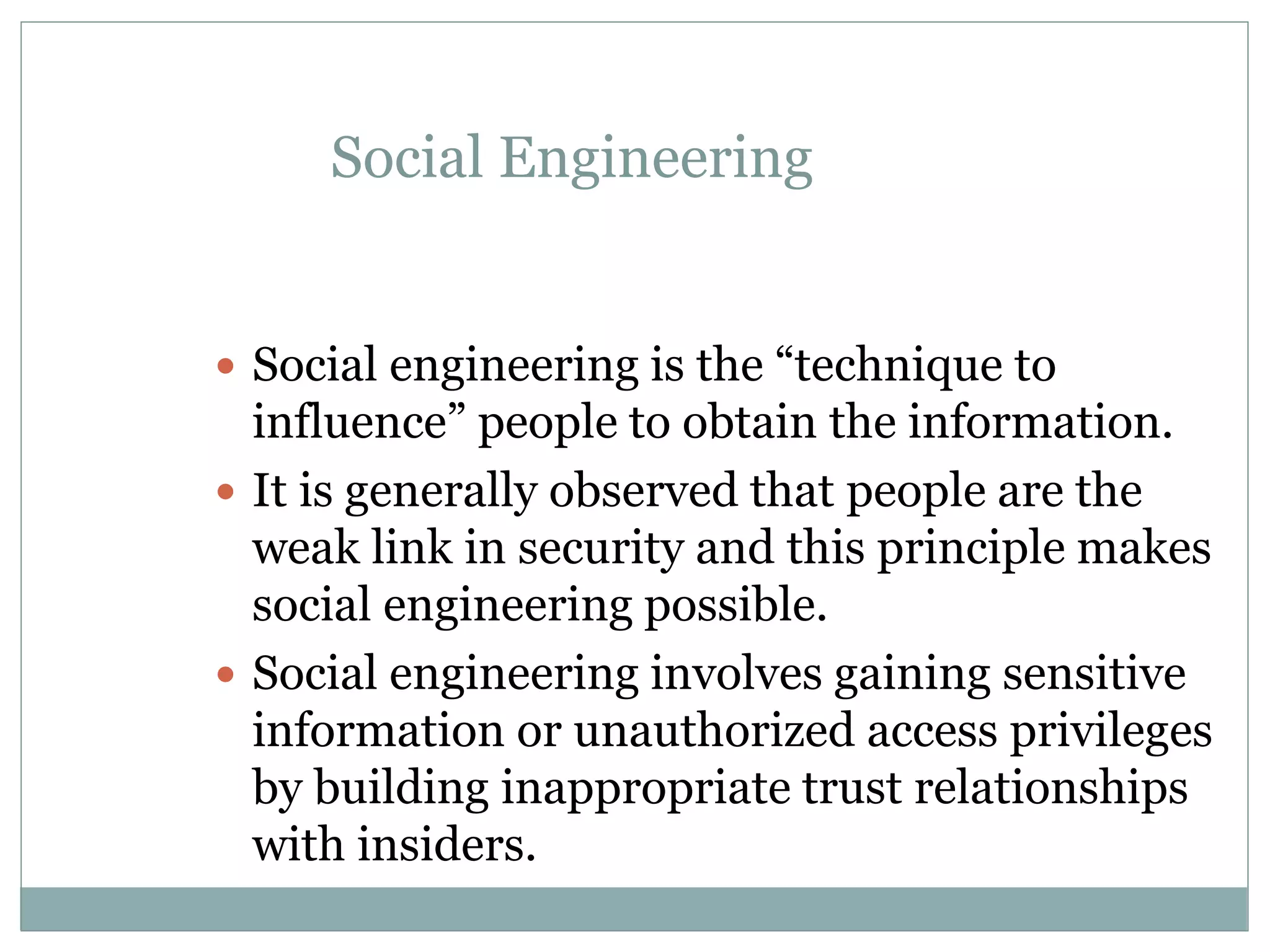 Social Engineering
 Social engineering is the “technique to
influence” people to obtain the information.
 It is generally observed that people are the
weak link in security and this principle makes
social engineering possible.
 Social engineering involves gaining sensitive
information or unauthorized access privileges
by building inappropriate trust relationships
with insiders.
 