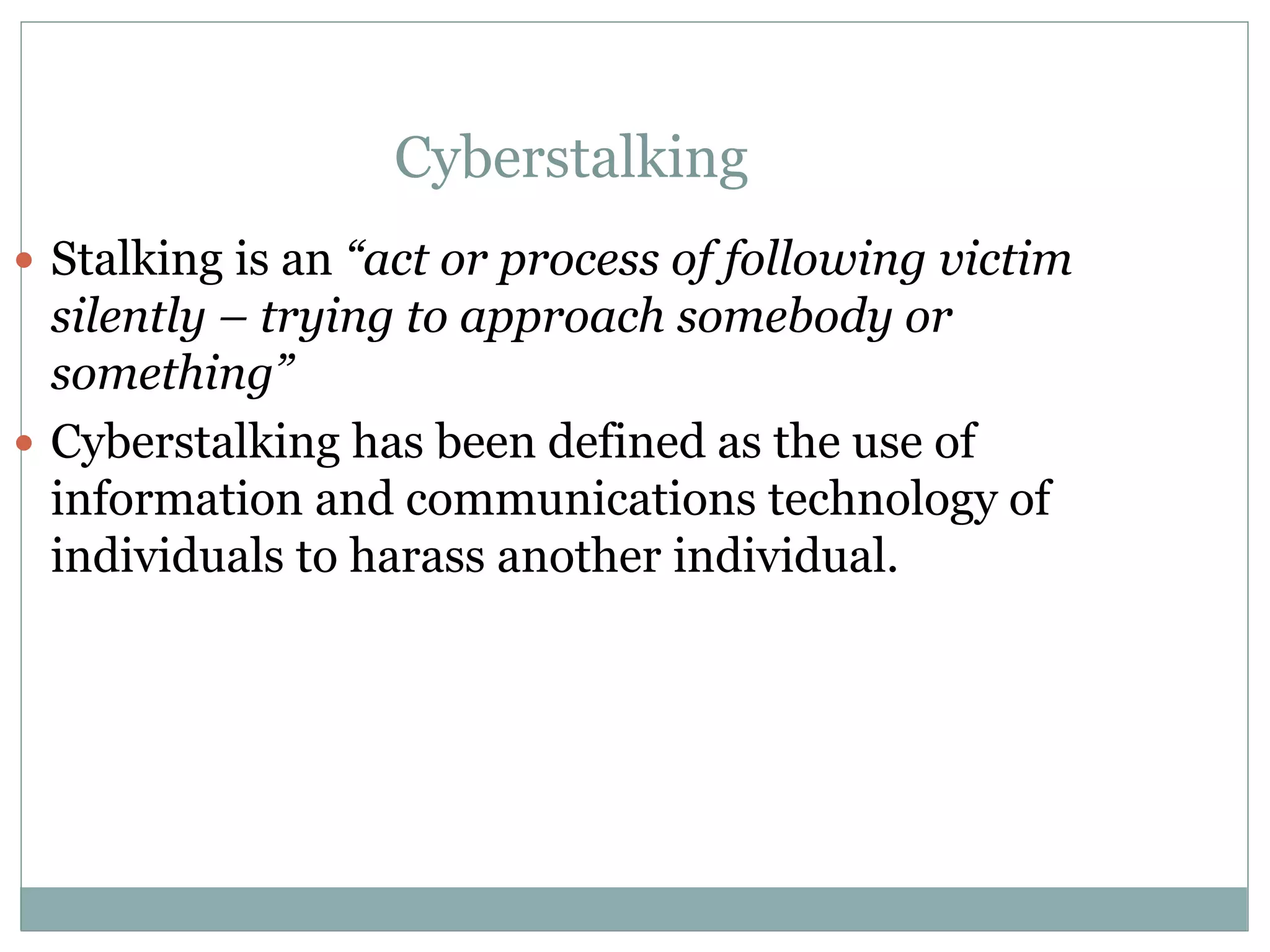 Cyberstalking
 Stalking is an “act or process of following victim
silently – trying to approach somebody or
something”
 Cyberstalking has been defined as the use of
information and communications technology of
individuals to harass another individual.
 