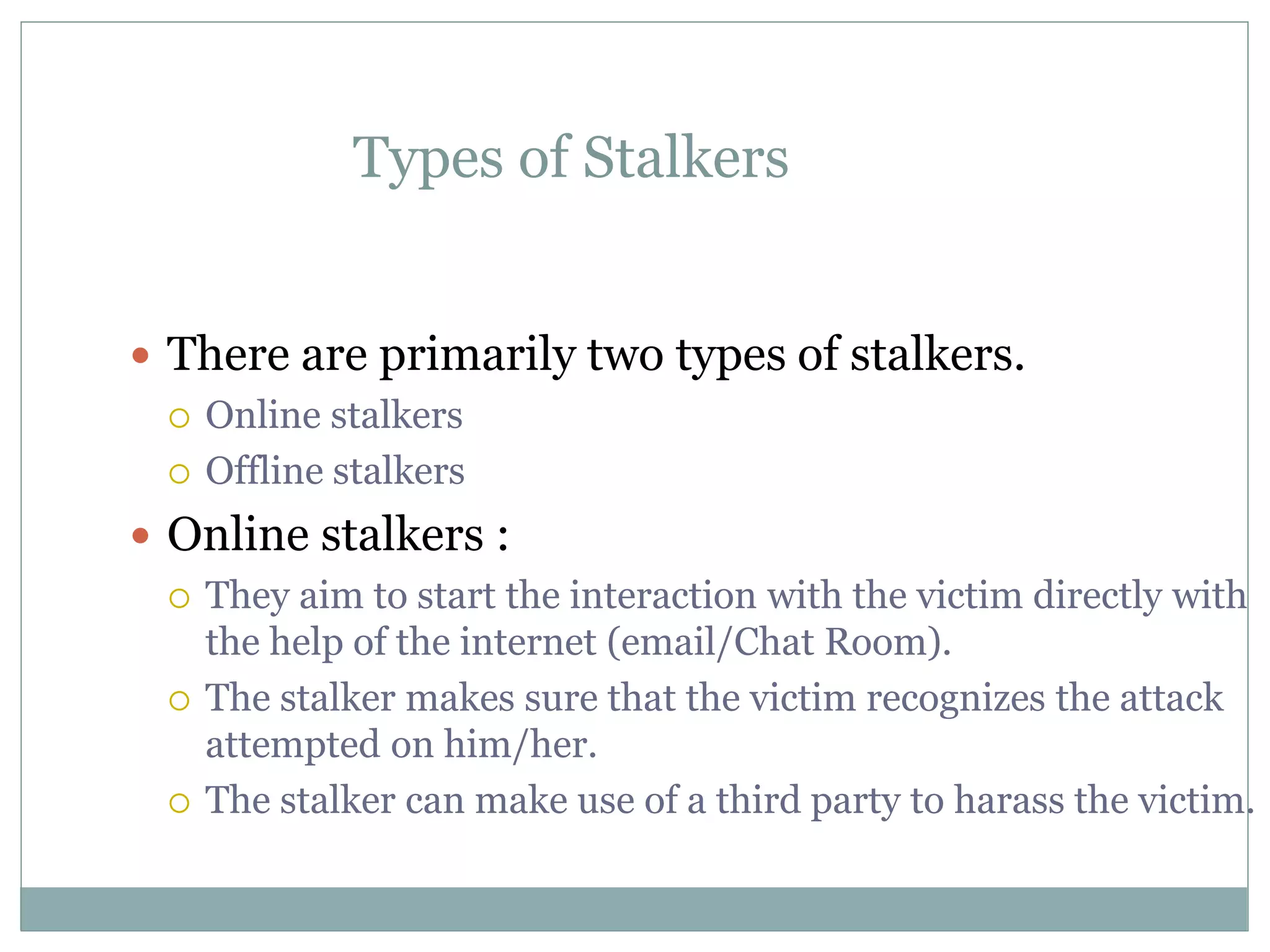 Types of Stalkers
 There are primarily two types of stalkers.
 Online stalkers
 Offline stalkers
 Online stalkers :
 They aim to start the interaction with the victim directly with
the help of the internet (email/Chat Room).
 The stalker makes sure that the victim recognizes the attack
attempted on him/her.
 The stalker can make use of a third party to harass the victim.
 