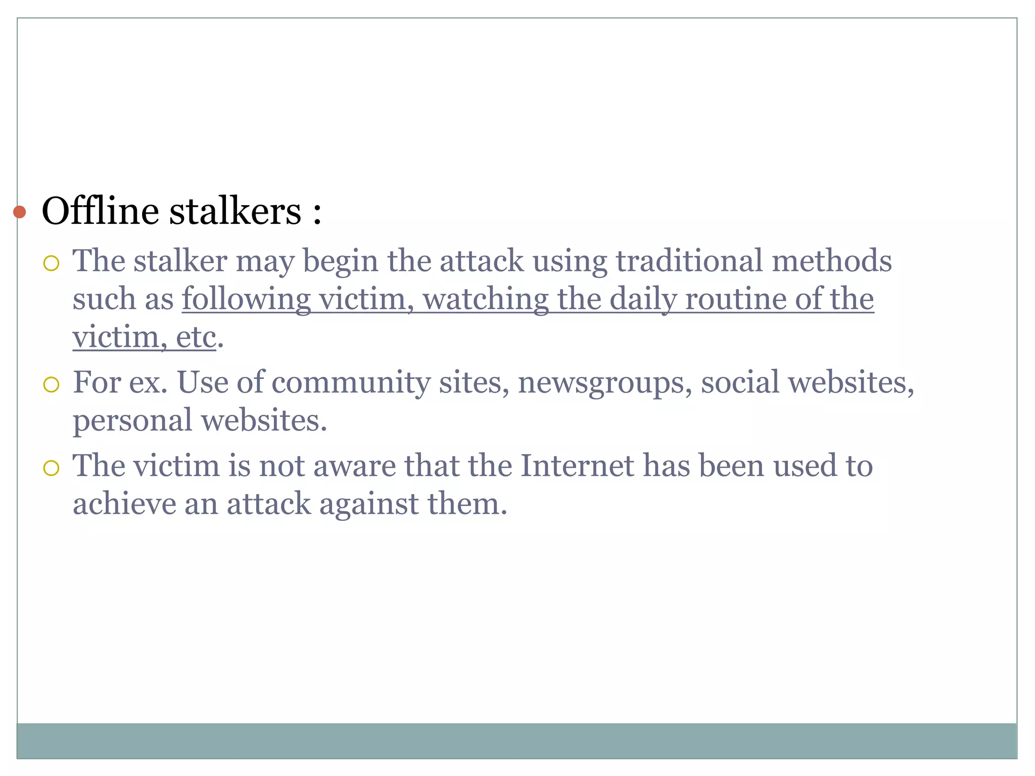  Offline stalkers :
 The stalker may begin the attack using traditional methods
such as following victim, watching the daily routine of the
victim, etc.
 For ex. Use of community sites, newsgroups, social websites,
personal websites.
 The victim is not aware that the Internet has been used to
achieve an attack against them.
 