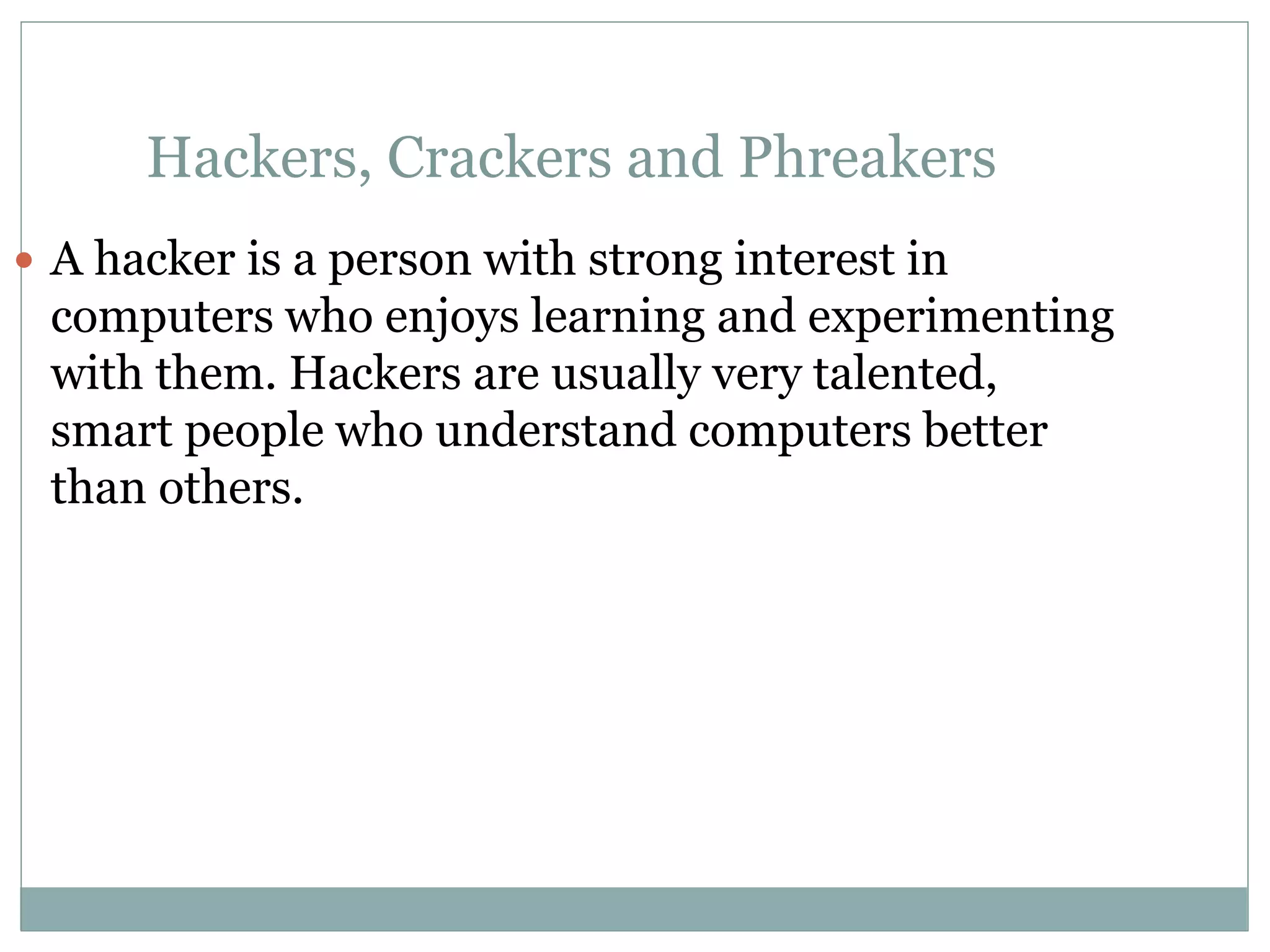 Hackers, Crackers and Phreakers
 A hacker is a person with strong interest in
computers who enjoys learning and experimenting
with them. Hackers are usually very talented,
smart people who understand computers better
than others.
 