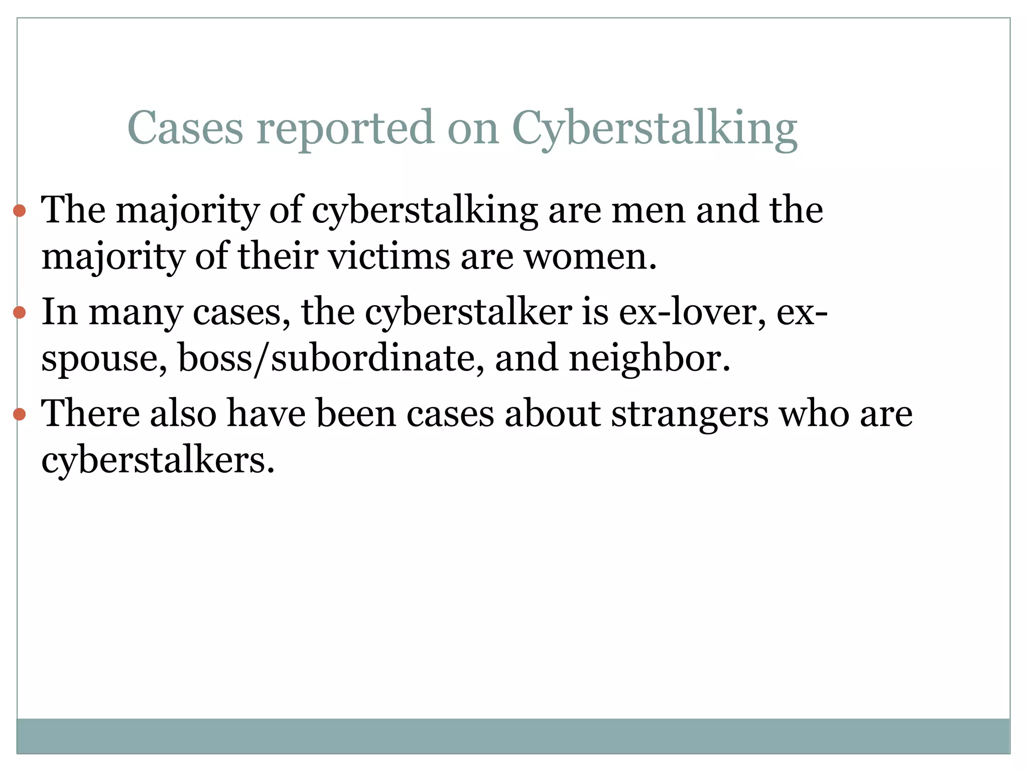 Cases reported on Cyberstalking
 The majority of cyberstalking are men and the
majority of their victims are women.
 In many cases, the cyberstalker is ex-lover, ex-
spouse, boss/subordinate, and neighbor.
 There also have been cases about strangers who are
cyberstalkers.
 