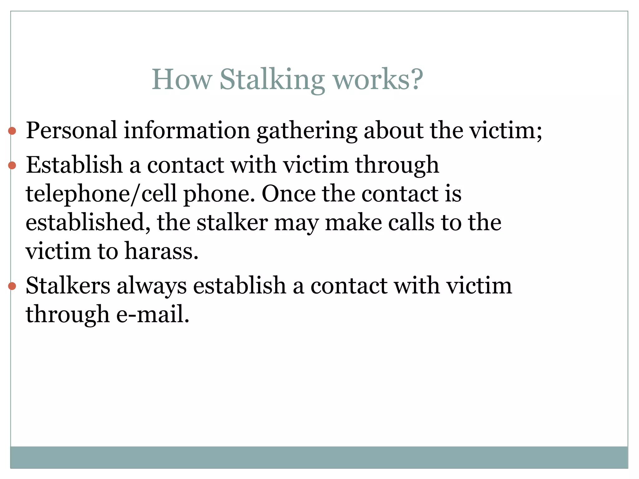 How Stalking works?
 Personal information gathering about the victim;
 Establish a contact with victim through
telephone/cell phone. Once the contact is
established, the stalker may make calls to the
victim to harass.
 Stalkers always establish a contact with victim
through e-mail.
 