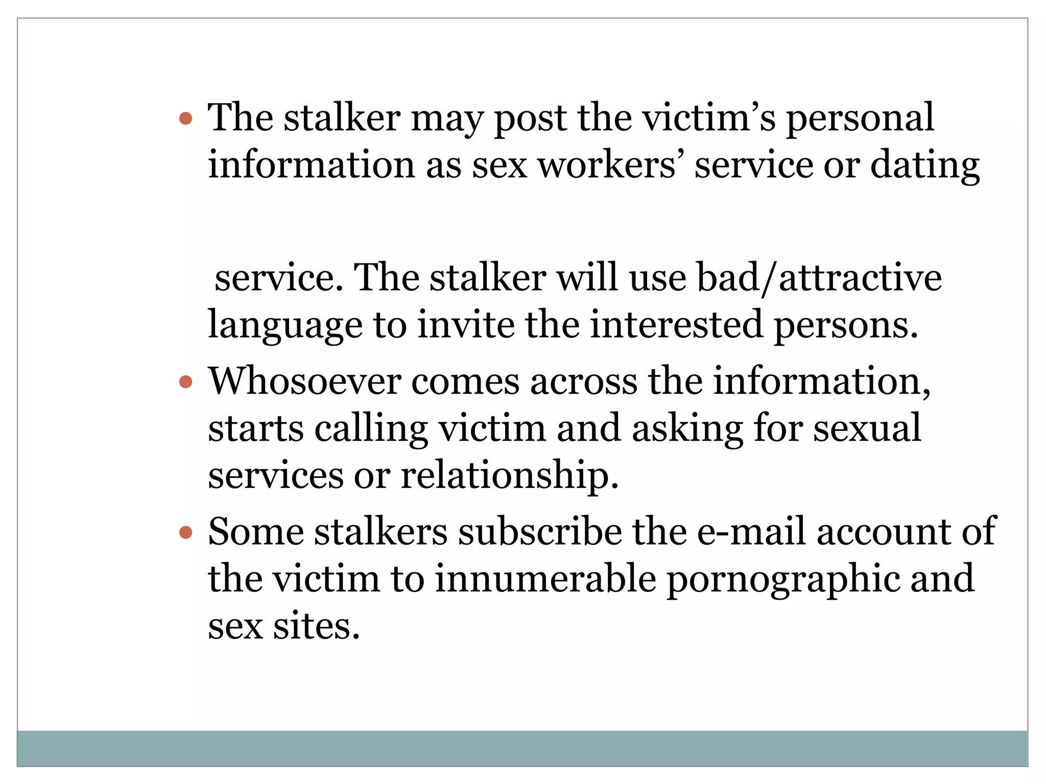  The stalker may post the victim’s personal
information as sex workers’ service or dating
service. The stalker will use bad/attractive
language to invite the interested persons.
 Whosoever comes across the information,
starts calling victim and asking for sexual
services or relationship.
 Some stalkers subscribe the e-mail account of
the victim to innumerable pornographic and
sex sites.
 