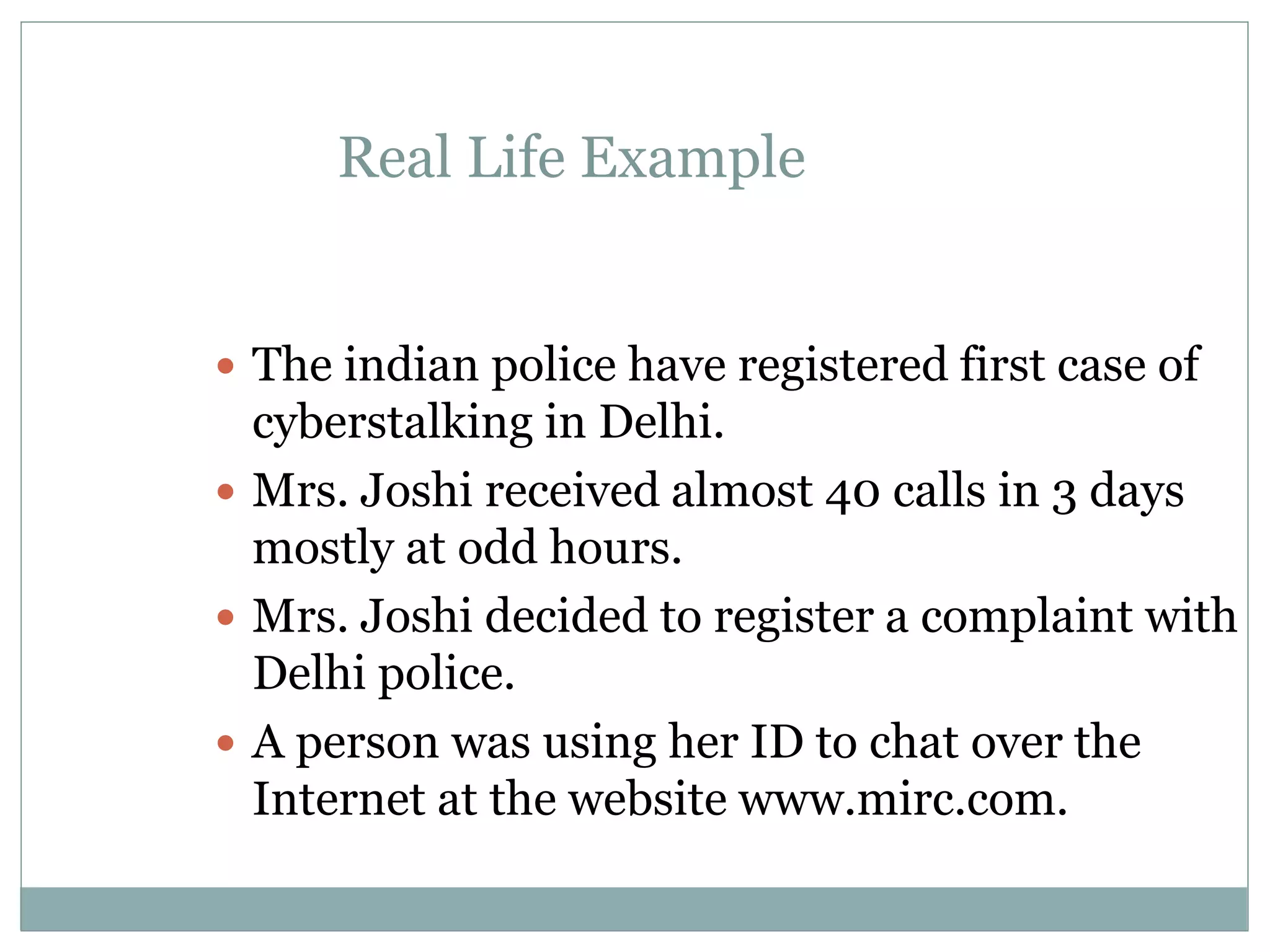 Real Life Example
 The indian police have registered first case of
cyberstalking in Delhi.
 Mrs. Joshi received almost 40 calls in 3 days
mostly at odd hours.
 Mrs. Joshi decided to register a complaint with
Delhi police.
 A person was using her ID to chat over the
Internet at the website www.mirc.com.
 