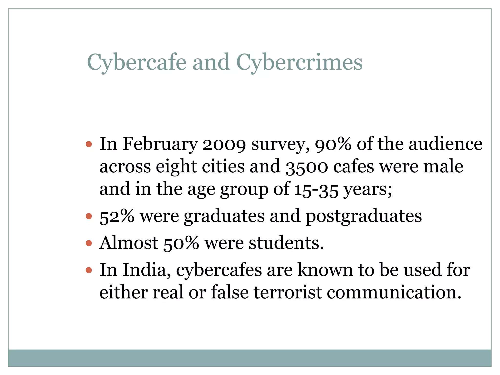 Cybercafe and Cybercrimes
 In February 2009 survey, 90% of the audience
across eight cities and 3500 cafes were male
and in the age group of 15-35 years;
 52% were graduates and postgraduates
 Almost 50% were students.
 In India, cybercafes are known to be used for
either real or false terrorist communication.
 