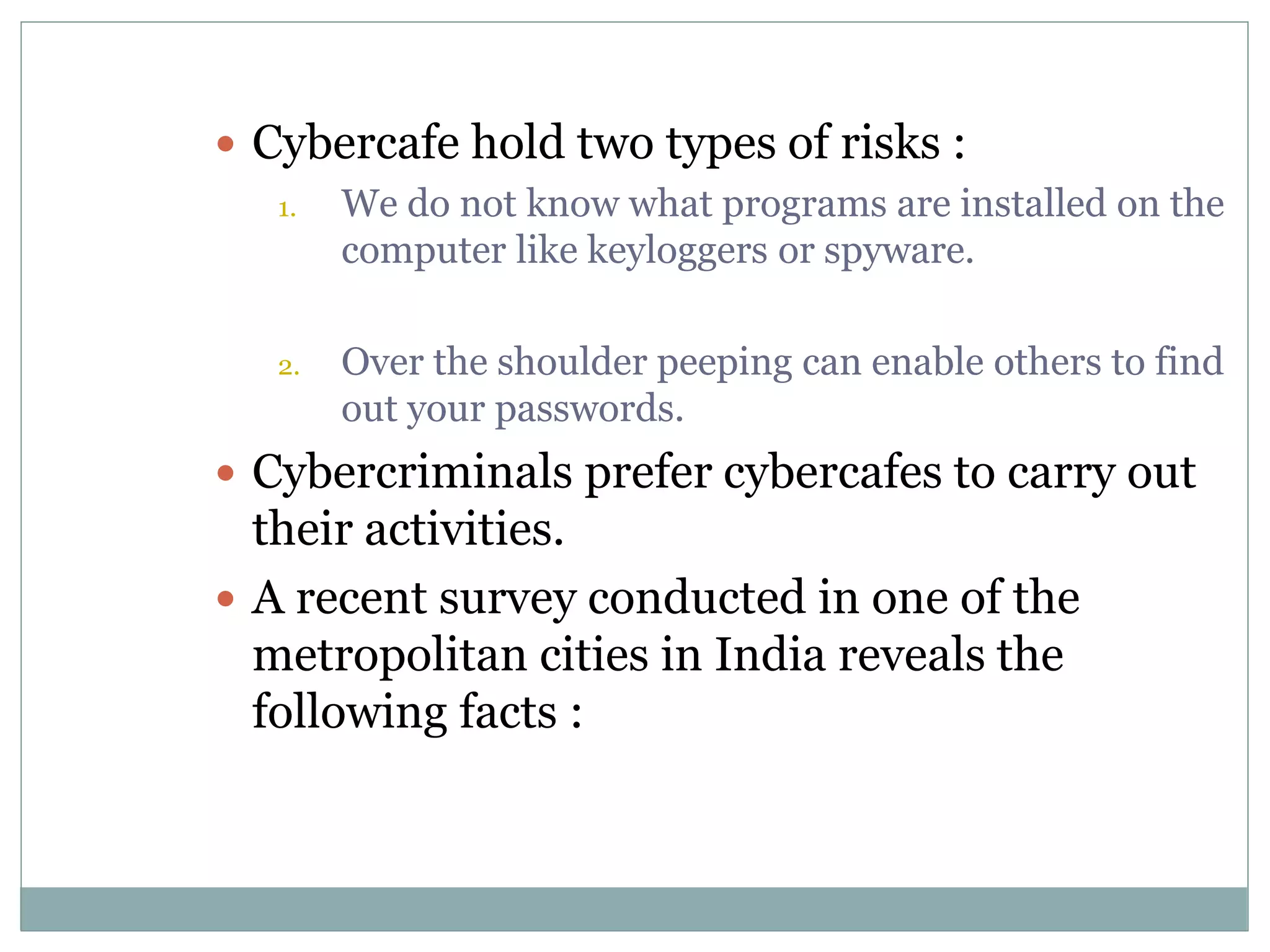  Cybercafe hold two types of risks :
1. We do not know what programs are installed on the
computer like keyloggers or spyware.
2. Over the shoulder peeping can enable others to find
out your passwords.
 Cybercriminals prefer cybercafes to carry out
their activities.
 A recent survey conducted in one of the
metropolitan cities in India reveals the
following facts :
 