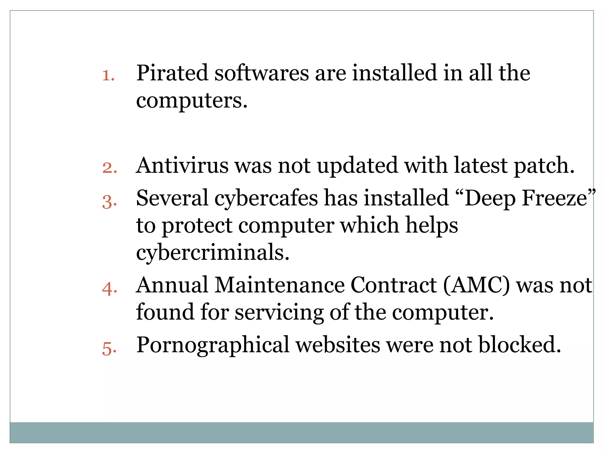 1. Pirated softwares are installed in all the
computers.
2. Antivirus was not updated with latest patch.
3. Several cybercafes has installed “Deep Freeze”
to protect computer which helps
cybercriminals.
4. Annual Maintenance Contract (AMC) was not
found for servicing of the computer.
5. Pornographical websites were not blocked.
 