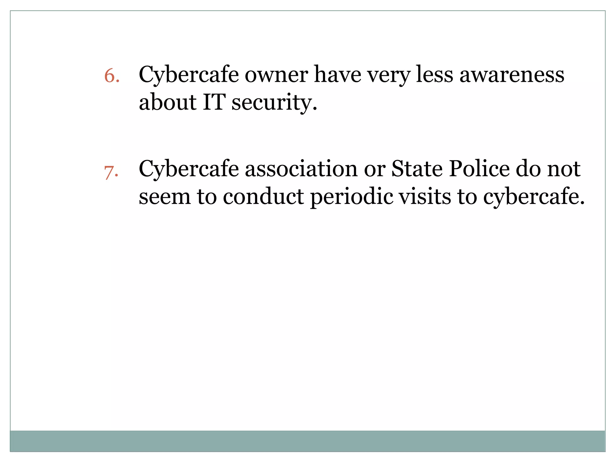 6. Cybercafe owner have very less awareness
about IT security.
7. Cybercafe association or State Police do not
seem to conduct periodic visits to cybercafe.
 