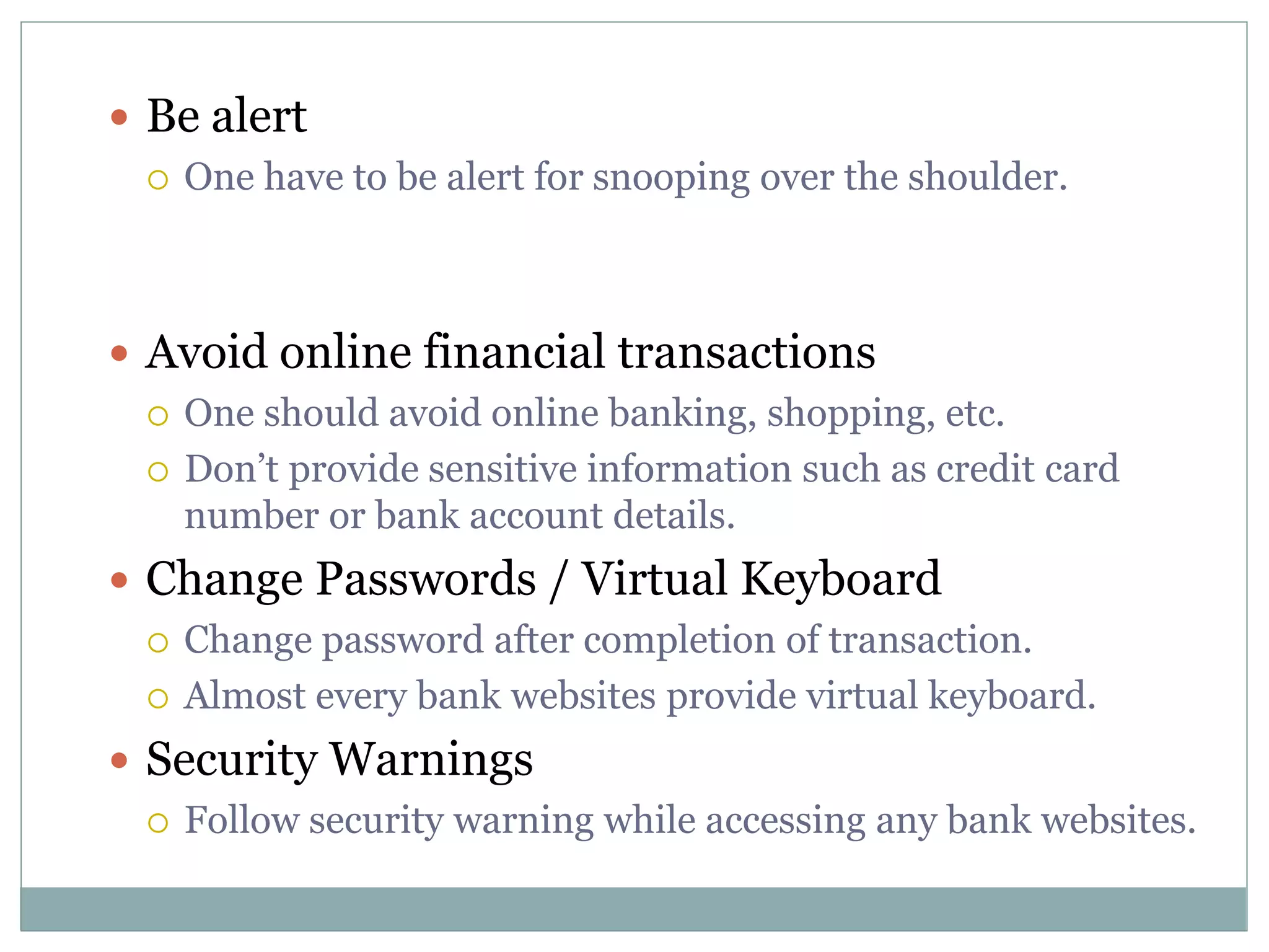 Be alert
 One have to be alert for snooping over the shoulder.
 Avoid online financial transactions
 One should avoid online banking, shopping, etc.
 Don’t provide sensitive information such as credit card
number or bank account details.
 Change Passwords / Virtual Keyboard
 Change password after completion of transaction.
 Almost every bank websites provide virtual keyboard.
 Security Warnings
 Follow security warning while accessing any bank websites.
 