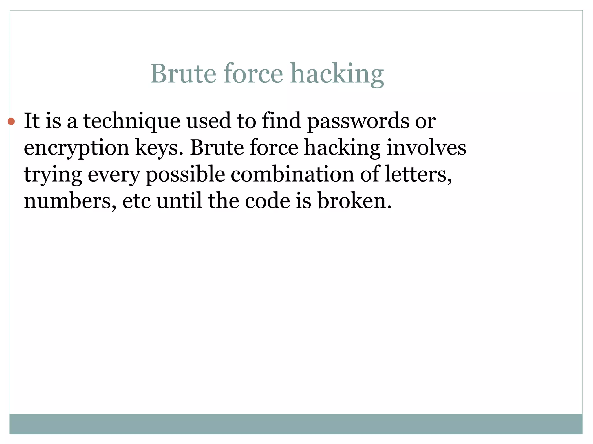 Brute force hacking
 It is a technique used to find passwords or
encryption keys. Brute force hacking involves
trying every possible combination of letters,
numbers, etc until the code is broken.
 