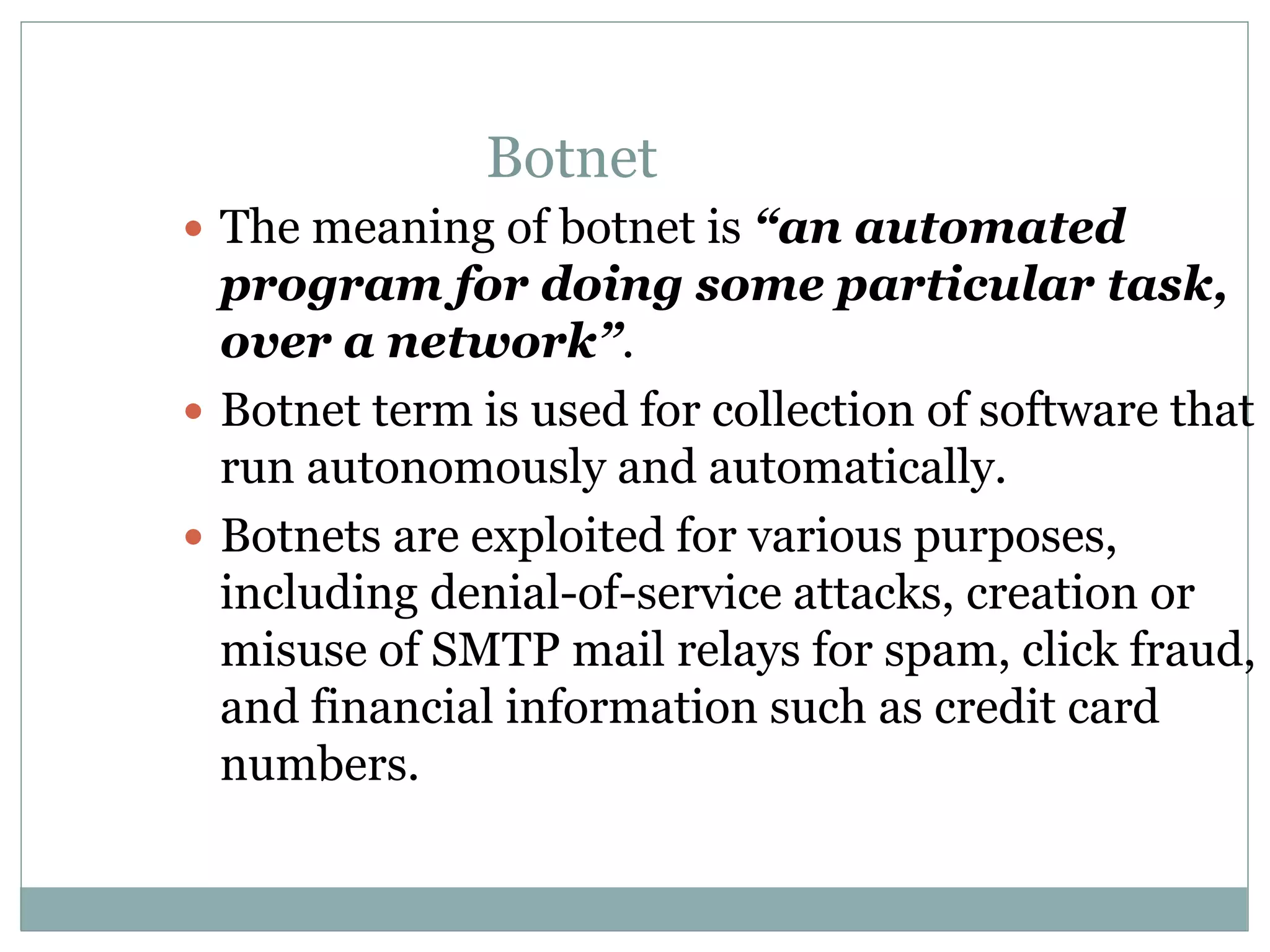  The meaning of botnet is “an automated
program for doing some particular task,
over a network”.
 Botnet term is used for collection of software that
run autonomously and automatically.
 Botnets are exploited for various purposes,
including denial-of-service attacks, creation or
misuse of SMTP mail relays for spam, click fraud,
and financial information such as credit card
numbers.
Botnet
 