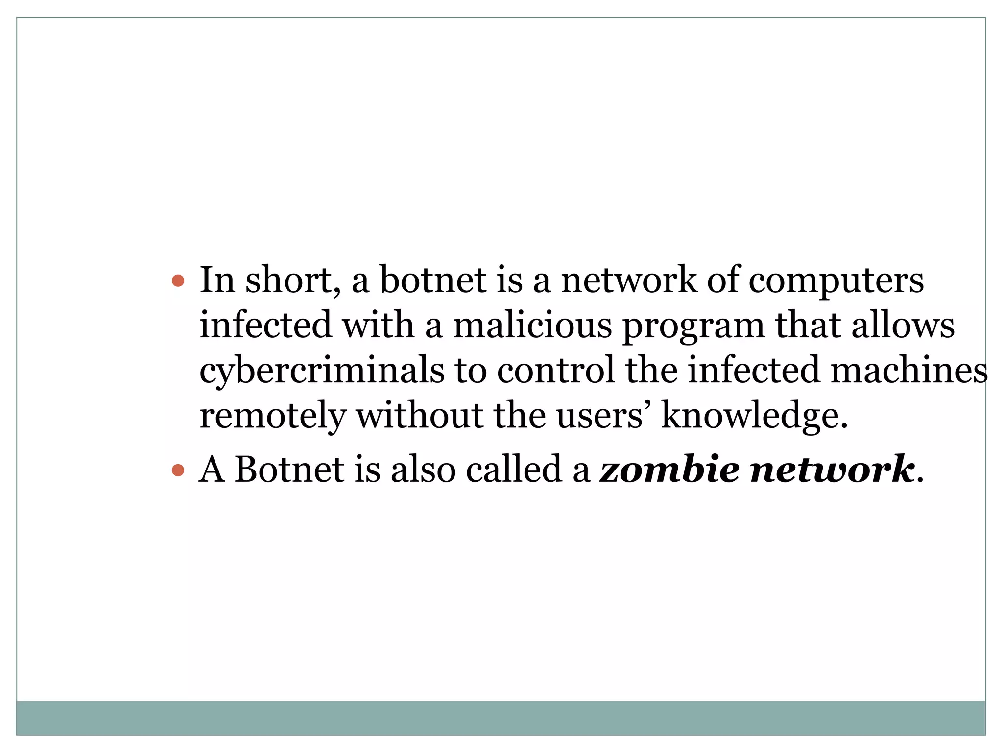  In short, a botnet is a network of computers
infected with a malicious program that allows
cybercriminals to control the infected machines
remotely without the users’ knowledge.
 A Botnet is also called a zombie network.
 