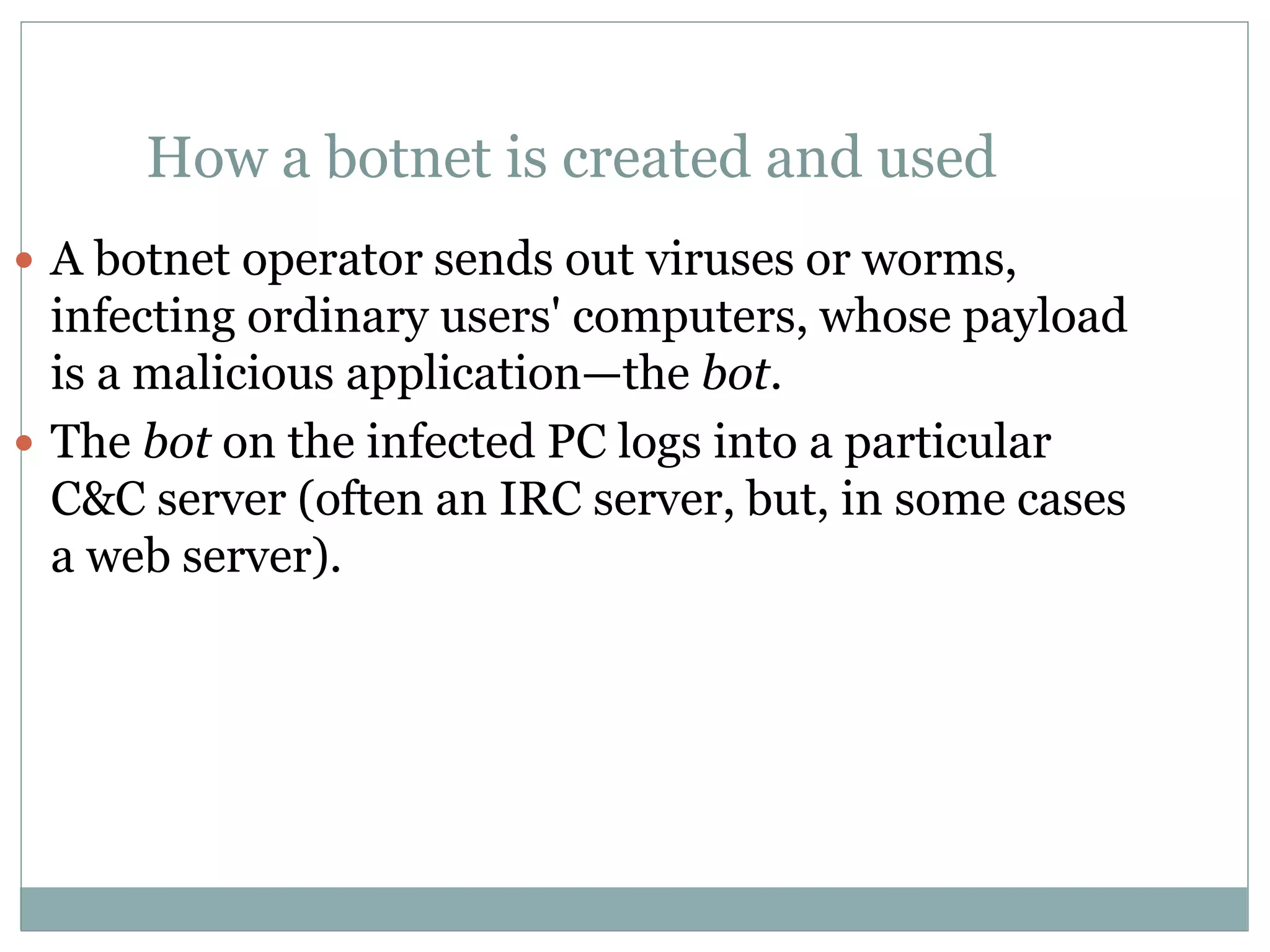  A botnet operator sends out viruses or worms,
infecting ordinary users' computers, whose payload
is a malicious application—the bot.
 The bot on the infected PC logs into a particular
C&C server (often an IRC server, but, in some cases
a web server).
How a botnet is created and used
 