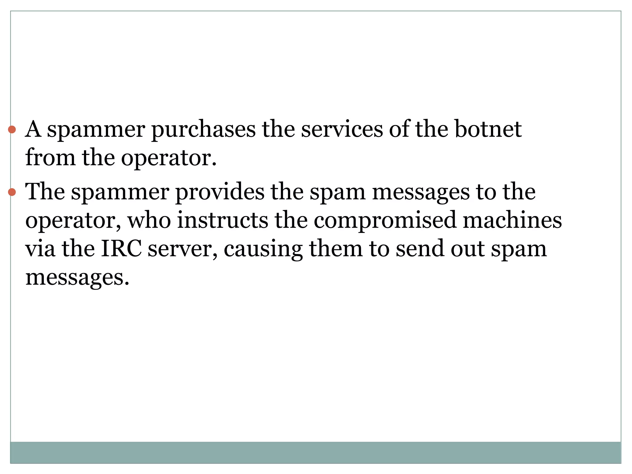  A spammer purchases the services of the botnet
from the operator.
 The spammer provides the spam messages to the
operator, who instructs the compromised machines
via the IRC server, causing them to send out spam
messages.
 
