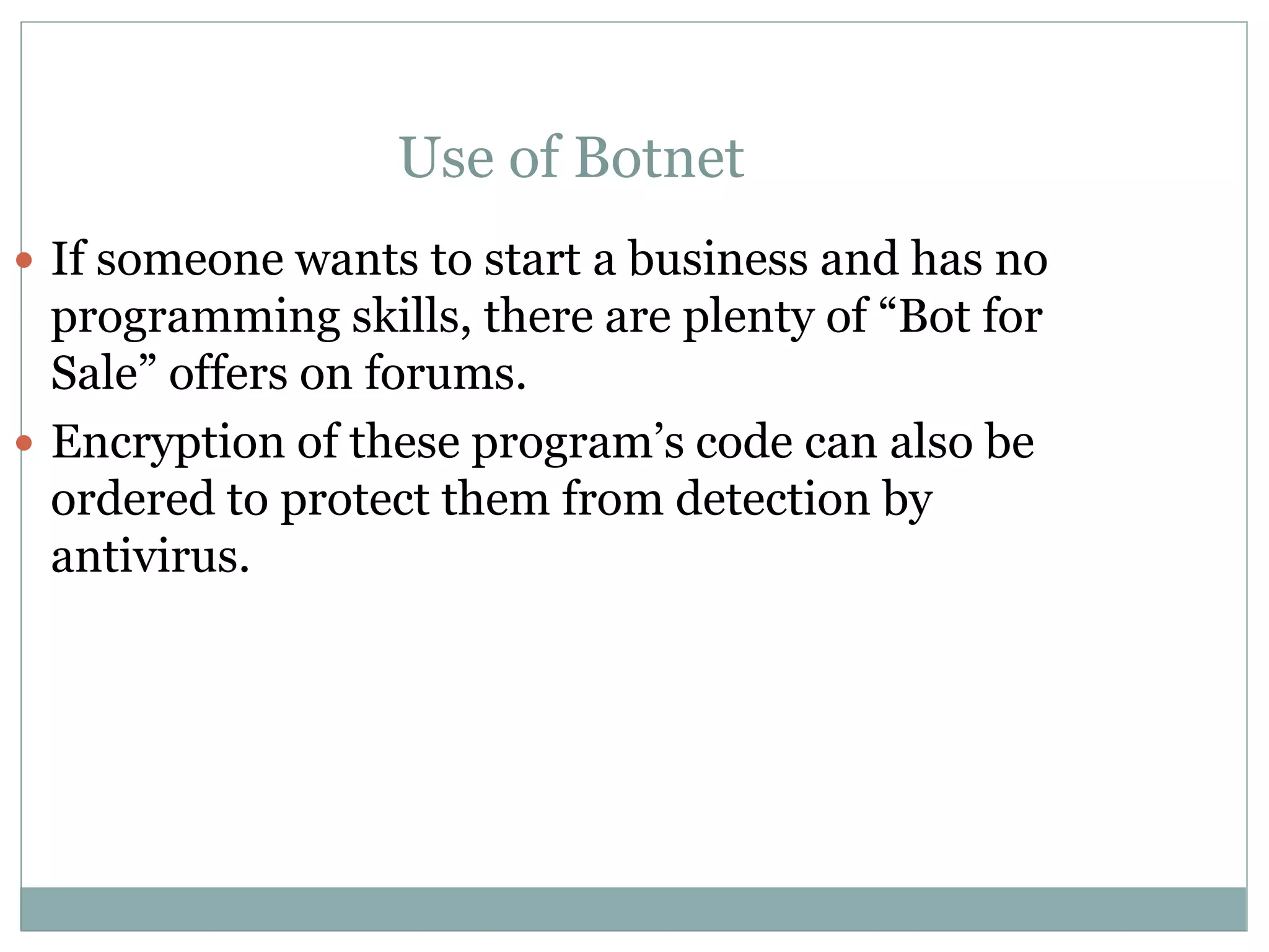 Use of Botnet
 If someone wants to start a business and has no
programming skills, there are plenty of “Bot for
Sale” offers on forums.
 Encryption of these program’s code can also be
ordered to protect them from detection by
antivirus.
 