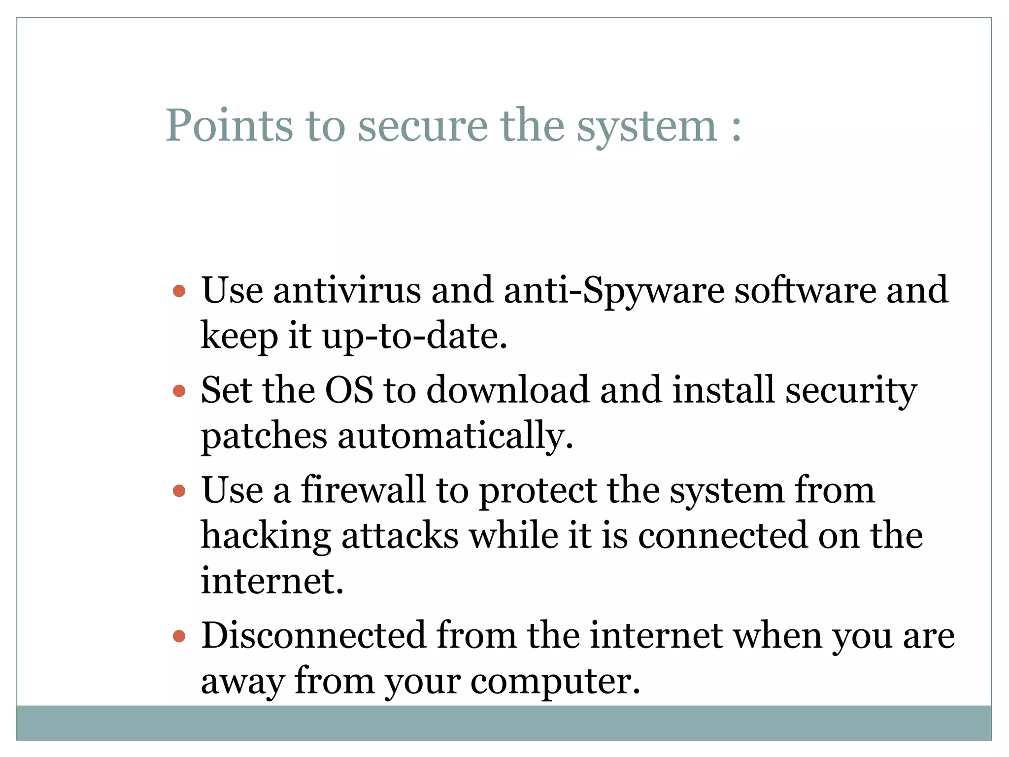 Points to secure the system :
 Use antivirus and anti-Spyware software and
keep it up-to-date.
 Set the OS to download and install security
patches automatically.
 Use a firewall to protect the system from
hacking attacks while it is connected on the
internet.
 Disconnected from the internet when you are
away from your computer.
 