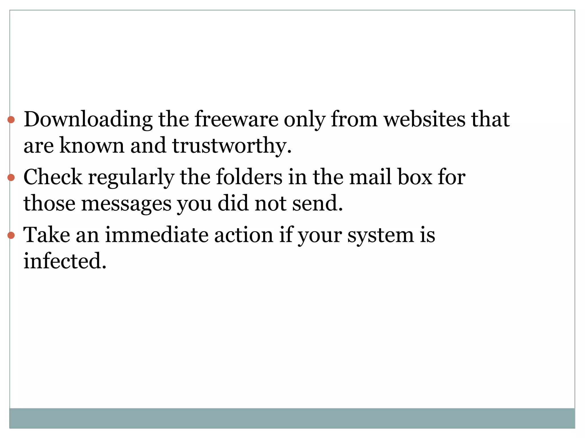  Downloading the freeware only from websites that
are known and trustworthy.
 Check regularly the folders in the mail box for
those messages you did not send.
 Take an immediate action if your system is
infected.
 