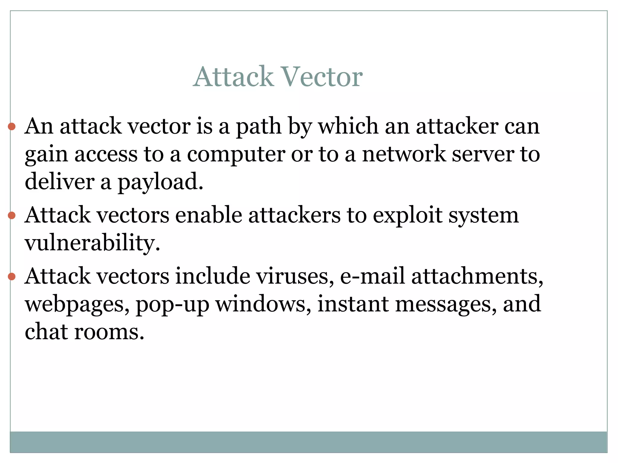 Attack Vector
 An attack vector is a path by which an attacker can
gain access to a computer or to a network server to
deliver a payload.
 Attack vectors enable attackers to exploit system
vulnerability.
 Attack vectors include viruses, e-mail attachments,
webpages, pop-up windows, instant messages, and
chat rooms.
 