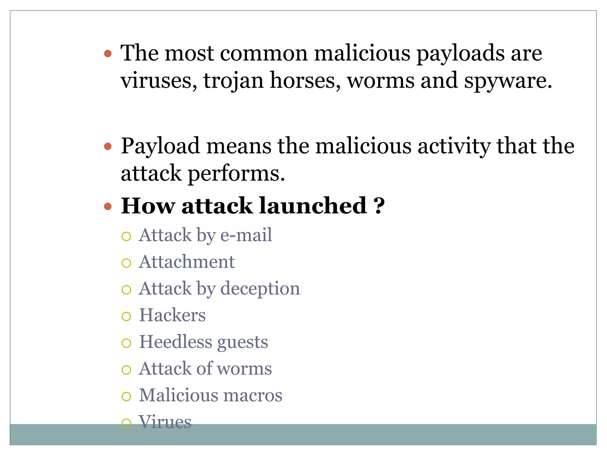  The most common malicious payloads are
viruses, trojan horses, worms and spyware.
 Payload means the malicious activity that the
attack performs.
 How attack launched ?
 Attack by e-mail
 Attachment
 Attack by deception
 Hackers
 Heedless guests
 Attack of worms
 Malicious macros
 Virues
 