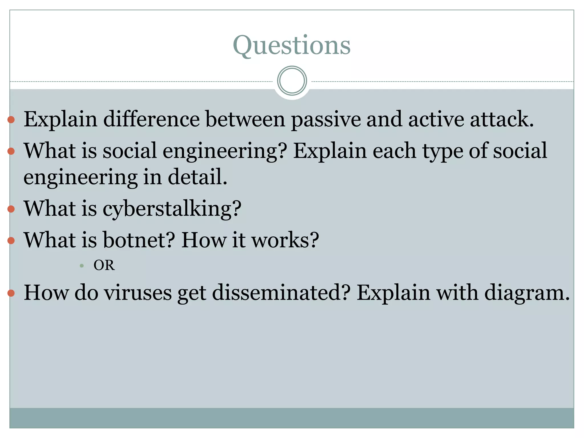 Questions
 Explain difference between passive and active attack.
 What is social engineering? Explain each type of social
engineering in detail.
 What is cyberstalking?
 What is botnet? How it works?
• OR
 How do viruses get disseminated? Explain with diagram.
 