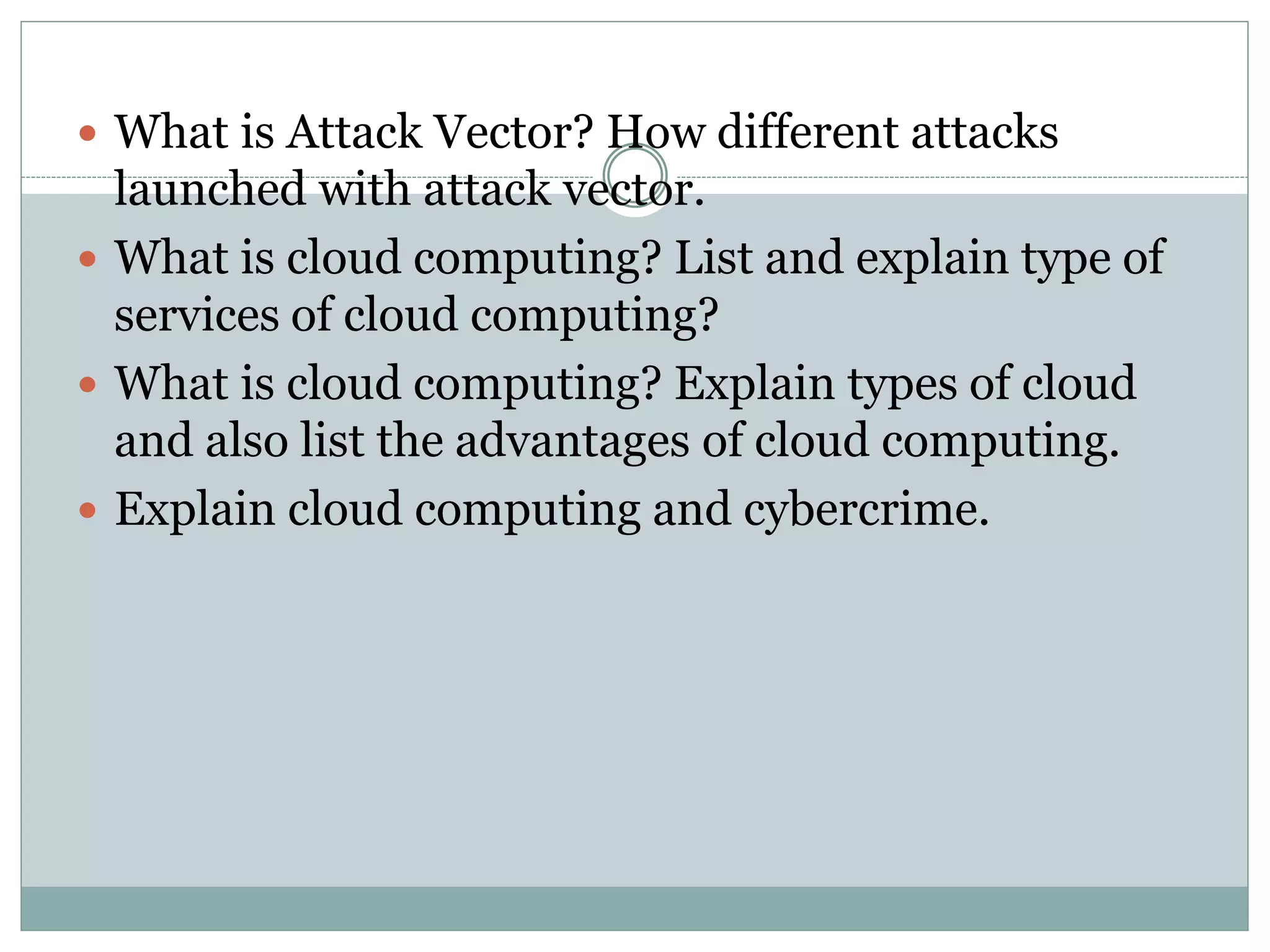  What is Attack Vector? How different attacks
launched with attack vector.
 What is cloud computing? List and explain type of
services of cloud computing?
 What is cloud computing? Explain types of cloud
and also list the advantages of cloud computing.
 Explain cloud computing and cybercrime.
 
